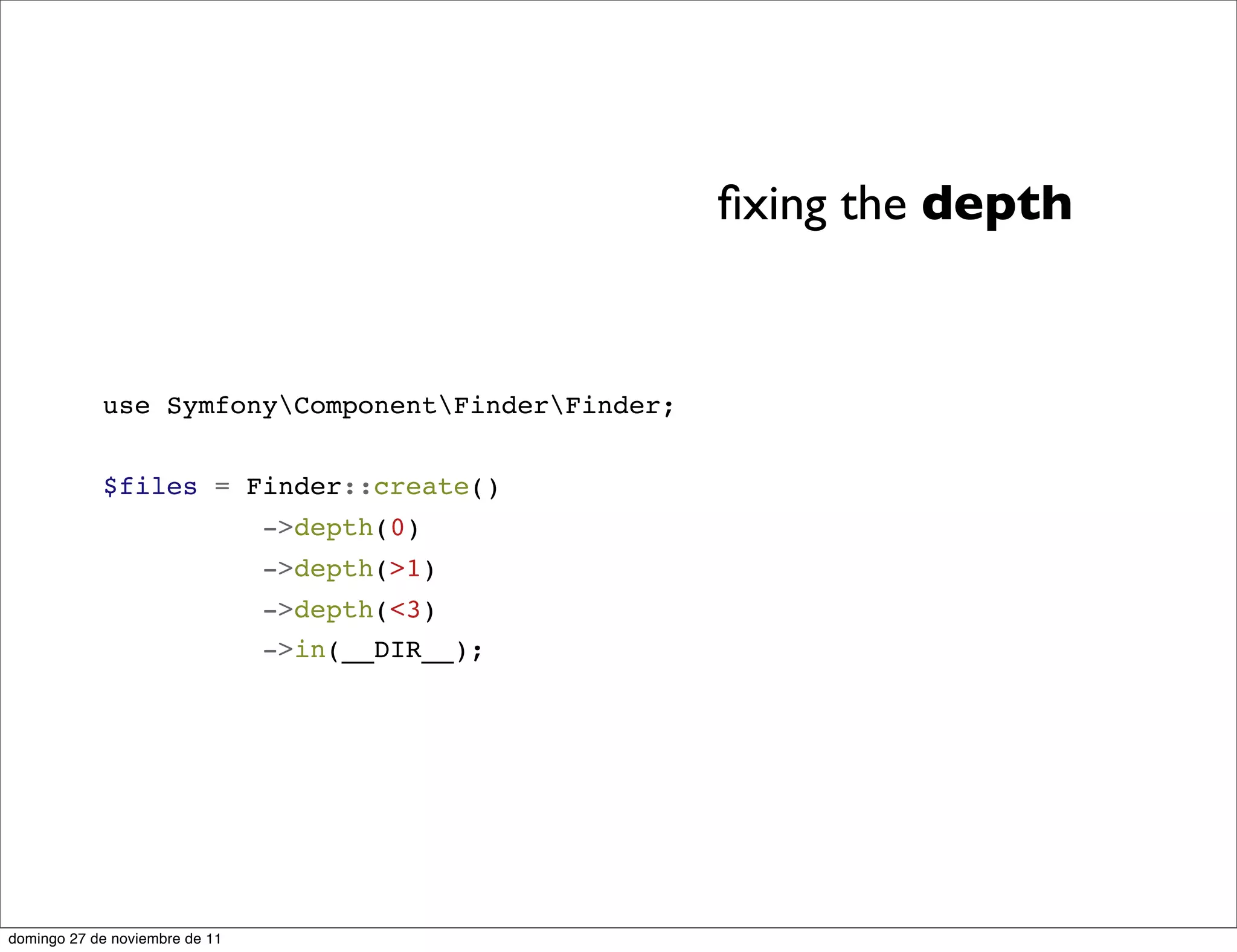 ﬁxing the depth


            use SymfonyComponentFinderFinder;


            $files = Finder::create()
                                ->depth(0)
                                ->depth(>1)
                                ->depth(<3)
                                ->in(__DIR__);




domingo 27 de noviembre de 11
 