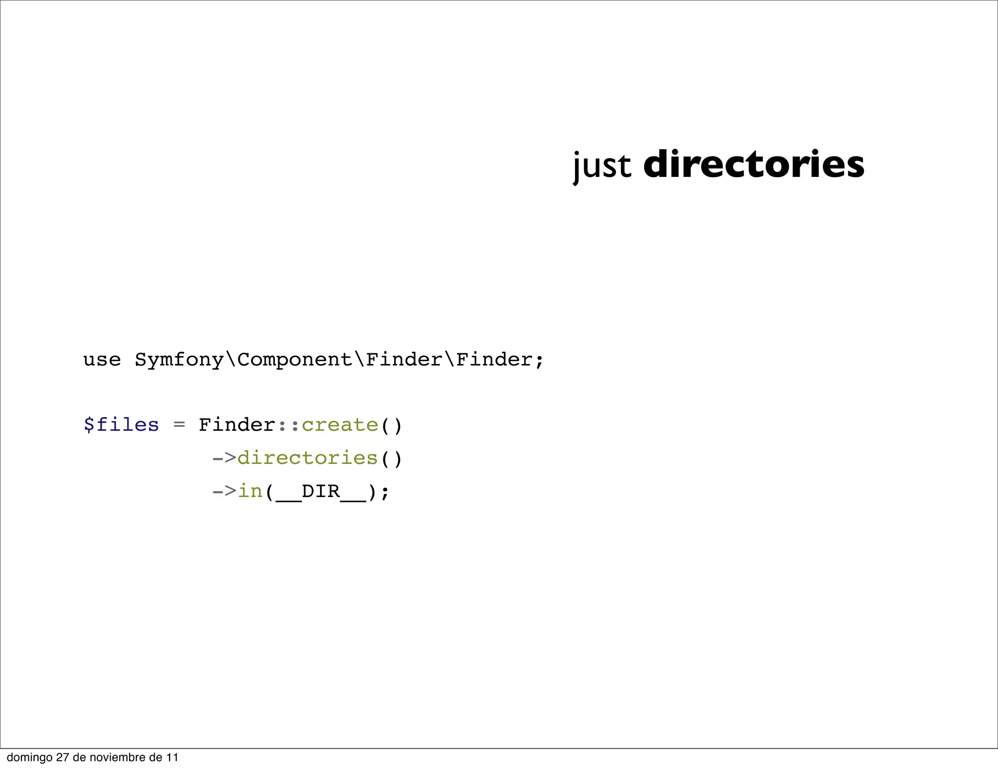just directories



            use SymfonyComponentFinderFinder;


            $files = Finder::create()
                                ->directories()
                                ->in(__DIR__);




domingo 27 de noviembre de 11
 