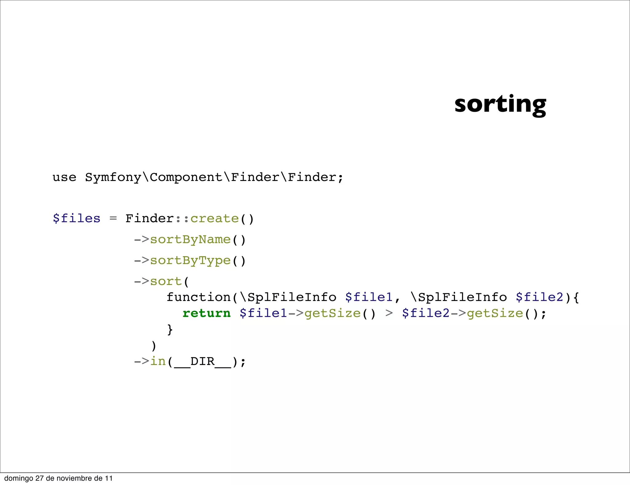 sorting

            use SymfonyComponentFinderFinder;


            $files = Finder::create()
                                ->sortByName()
                                ->sortByType()
                                ->sort(
                                    function(SplFileInfo $file1, SplFileInfo $file2){
                                      return $file1->getSize() > $file2->getSize();
                                    }
                                  )
                                ->in(__DIR__);




domingo 27 de noviembre de 11
 