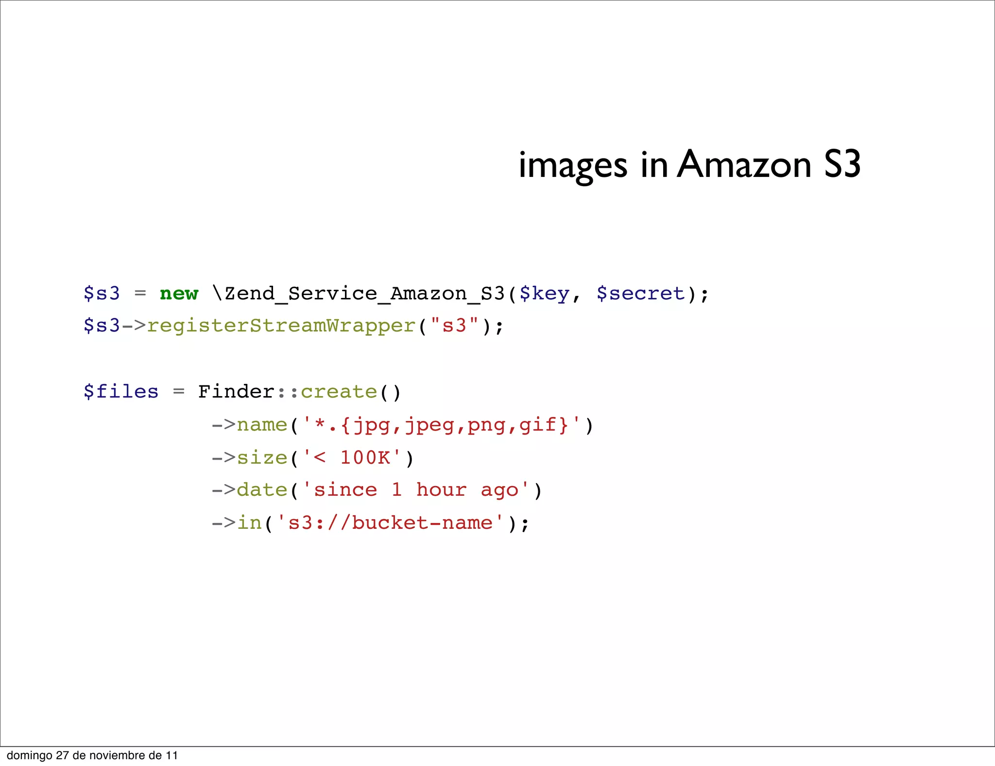 images in Amazon S3


            $s3 = new Zend_Service_Amazon_S3($key, $secret);
            $s3->registerStreamWrapper("s3");


            $files = Finder::create()
                                ->name('*.{jpg,jpeg,png,gif}')
                                ->size('< 100K')
                                ->date('since 1 hour ago')
                                ->in('s3://bucket-name');




domingo 27 de noviembre de 11
 