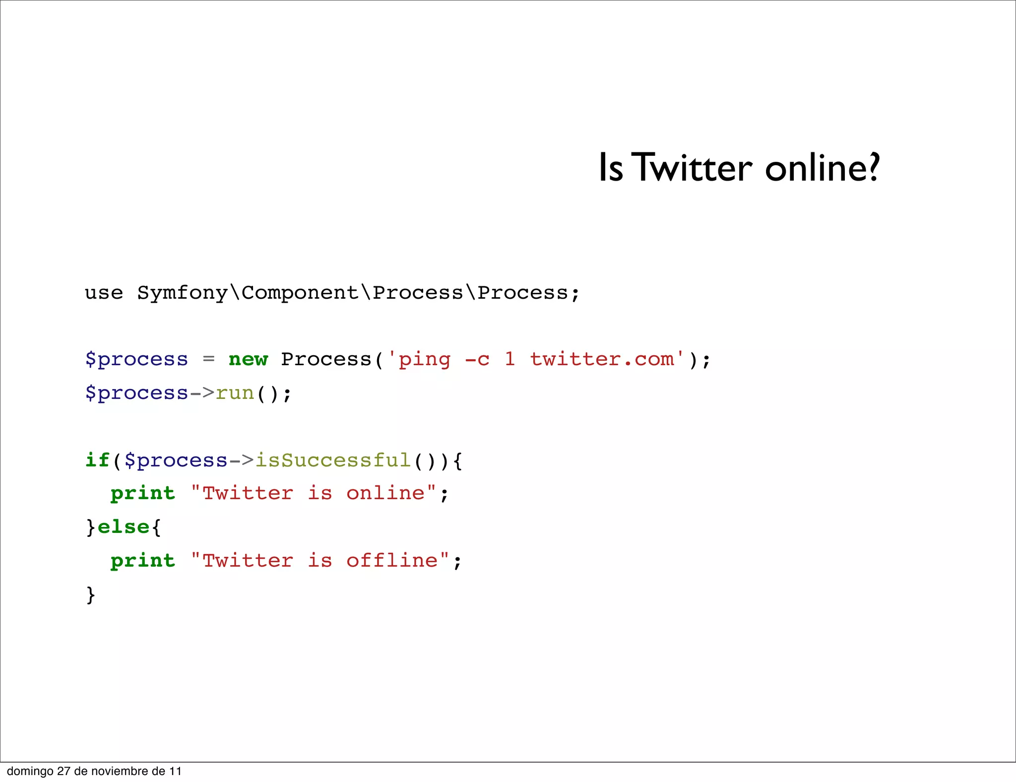 Is Twitter online?

            use SymfonyComponentProcessProcess;


            $process = new Process('ping -c 1 twitter.com');
            $process->run();


            if($process->isSuccessful()){
              print "Twitter is online";
            }else{
                 print "Twitter is offline";
            }




domingo 27 de noviembre de 11
 