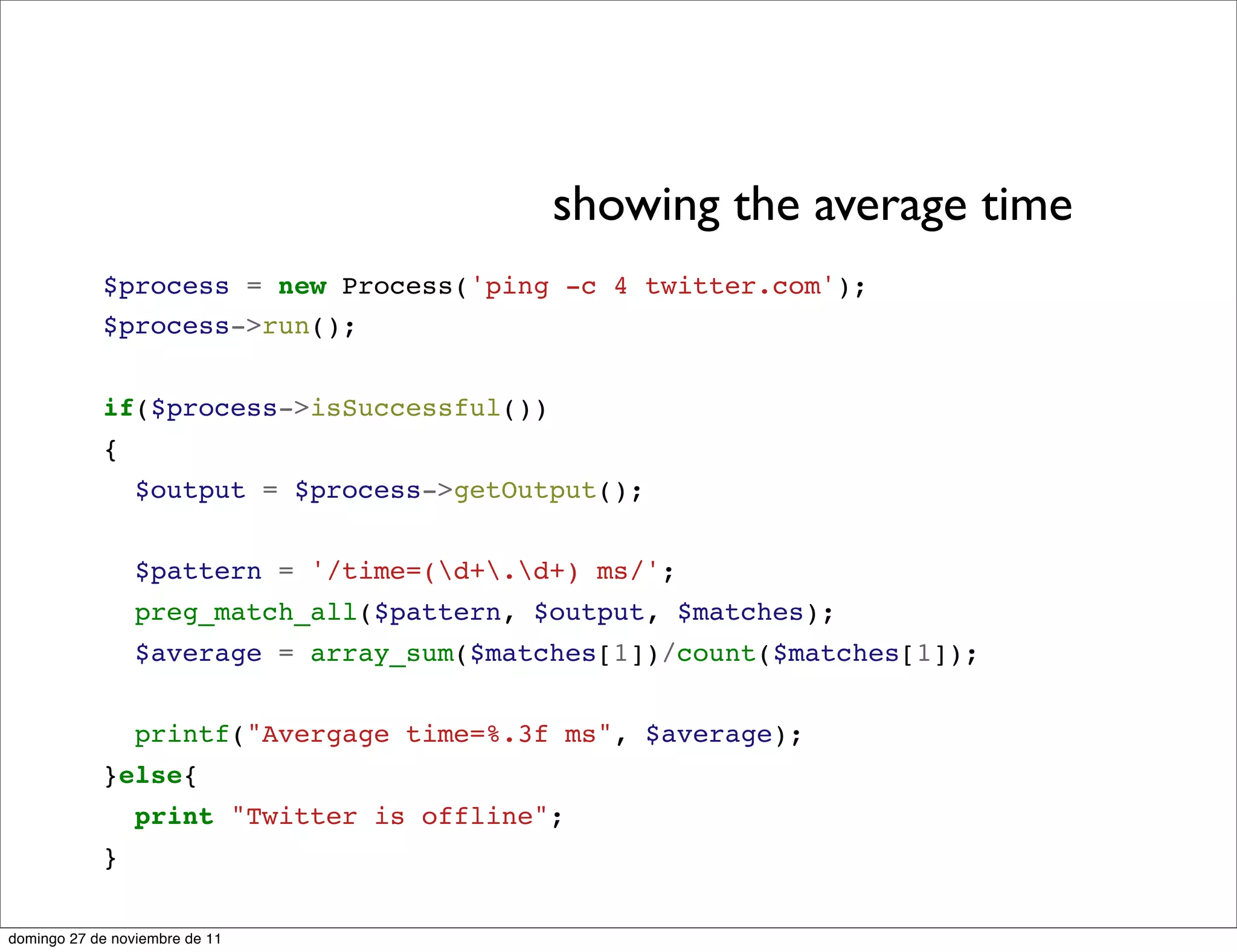 showing the average time
            $process = new Process('ping -c 4 twitter.com');
            $process->run();


            if($process->isSuccessful())
            {
                 $output = $process->getOutput();


                 $pattern = '/time=(d+.d+) ms/';
                 preg_match_all($pattern, $output, $matches);
                 $average = array_sum($matches[1])/count($matches[1]);


                 printf("Avergage time=%.3f ms", $average);
            }else{
                 print "Twitter is offline";
            }

domingo 27 de noviembre de 11
 