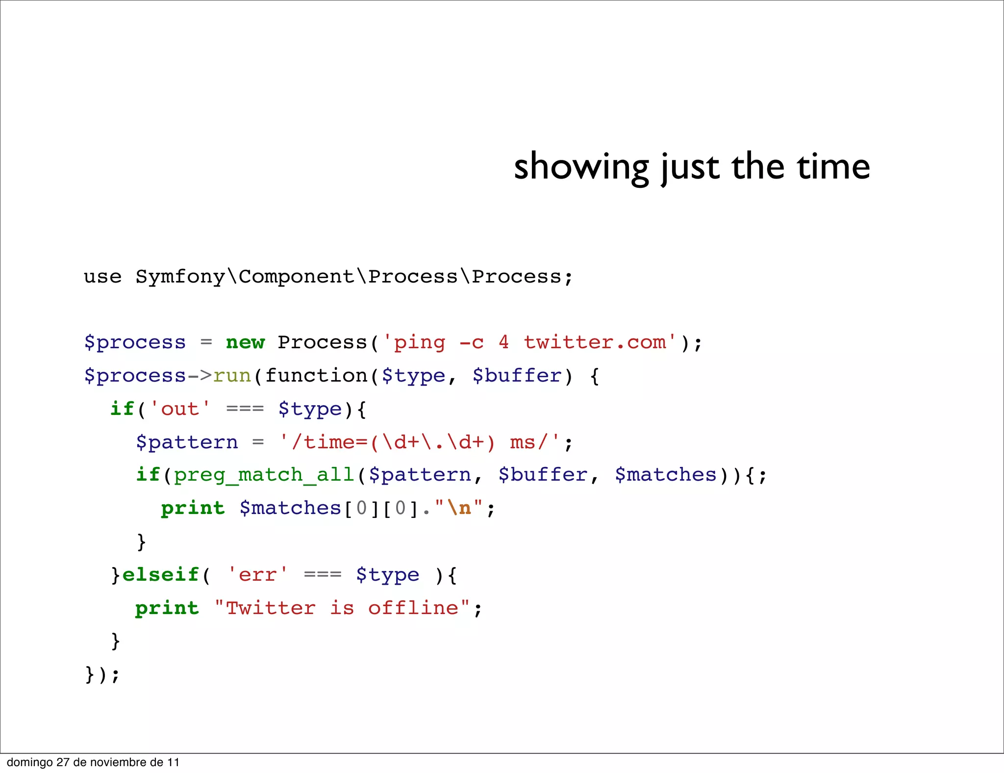 showing just the time

            use SymfonyComponentProcessProcess;


            $process = new Process('ping -c 4 twitter.com');
            $process->run(function($type, $buffer) {
                 if('out' === $type){
                     $pattern = '/time=(d+.d+) ms/';
                     if(preg_match_all($pattern, $buffer, $matches)){;
                         print $matches[0][0]."n";
                     }
                 }elseif( 'err' === $type ){
                     print "Twitter is offline";
                 }
            });



domingo 27 de noviembre de 11
 