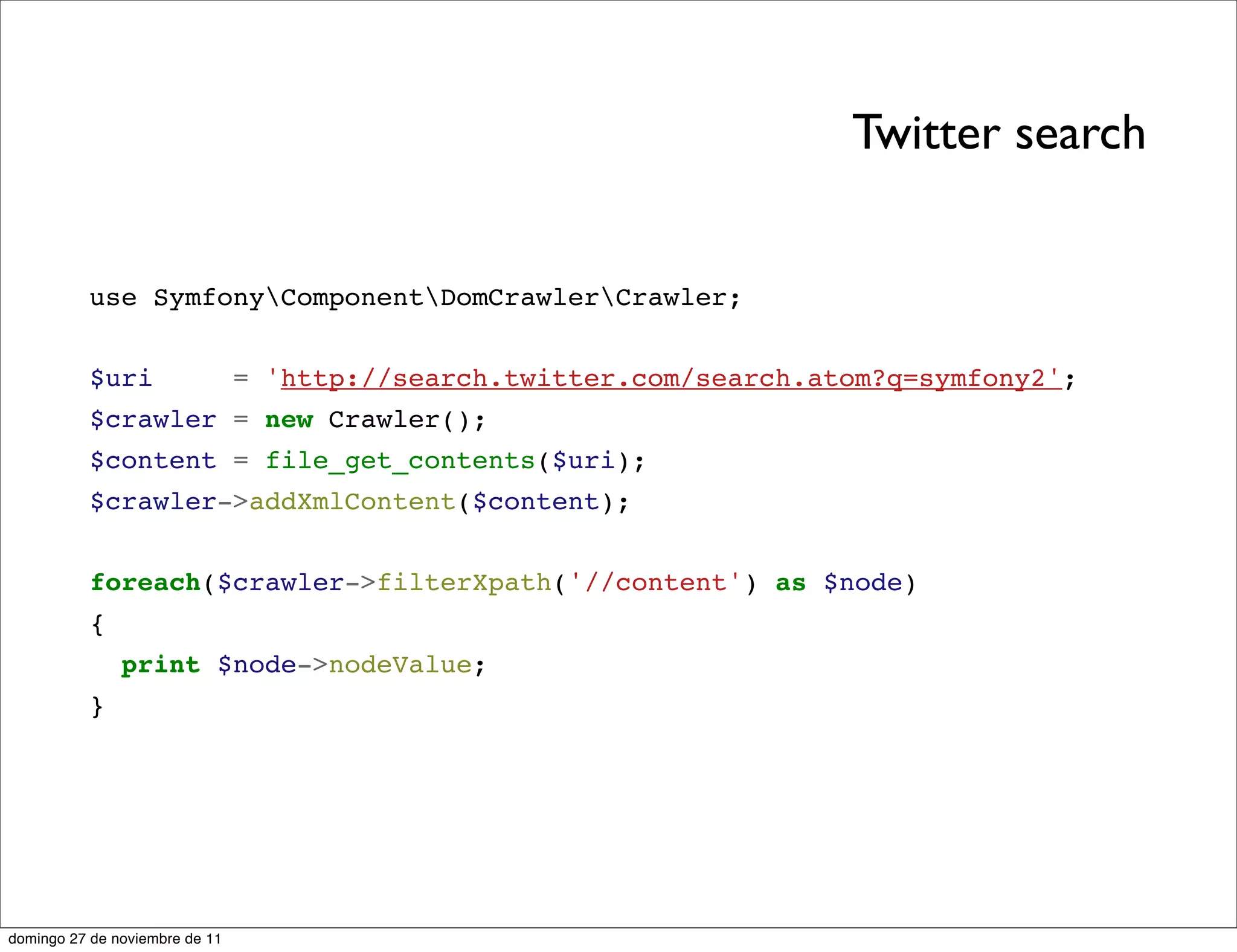 Twitter search


          use SymfonyComponentDomCrawlerCrawler;


          $uri                  = 'http://search.twitter.com/search.atom?q=symfony2';
          $crawler = new Crawler();
          $content = file_get_contents($uri);
          $crawler->addXmlContent($content);


          foreach($crawler->filterXpath('//content') as $node)
          {
               print $node->nodeValue;
          }




domingo 27 de noviembre de 11
 