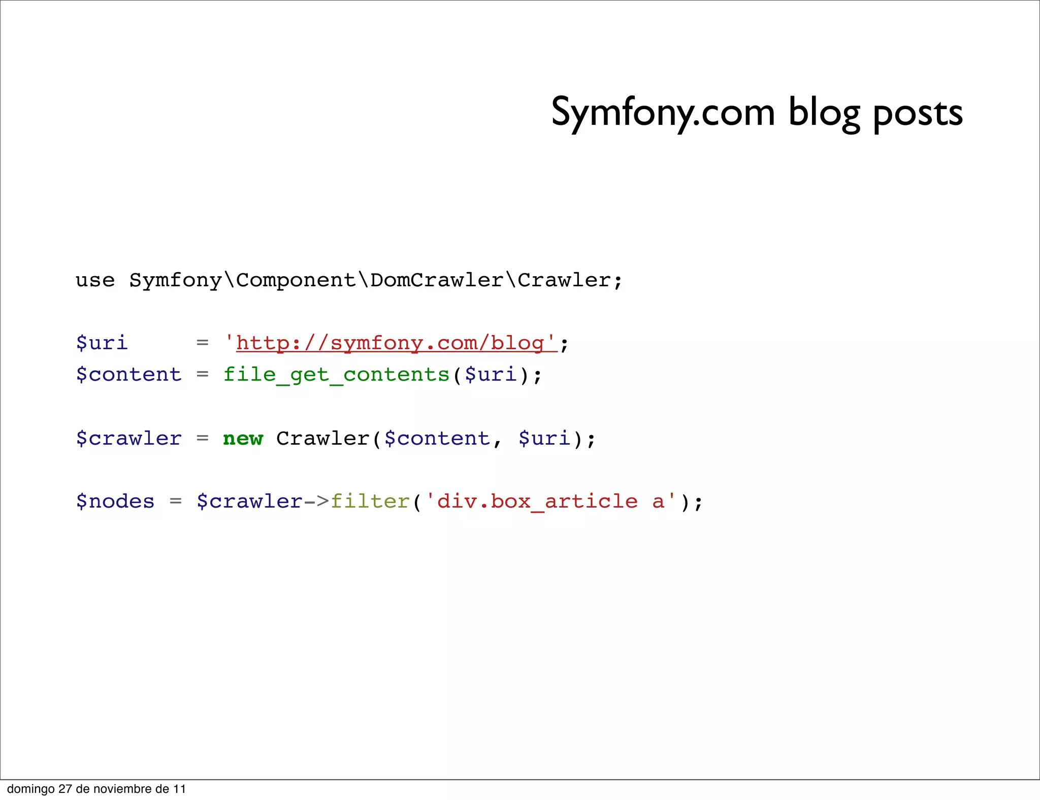 Symfony.com blog posts


          use SymfonyComponentDomCrawlerCrawler;

          $uri     = 'http://symfony.com/blog';
          $content = file_get_contents($uri);

          $crawler = new Crawler($content, $uri);

          $nodes = $crawler->filter('div.box_article a');




domingo 27 de noviembre de 11
 