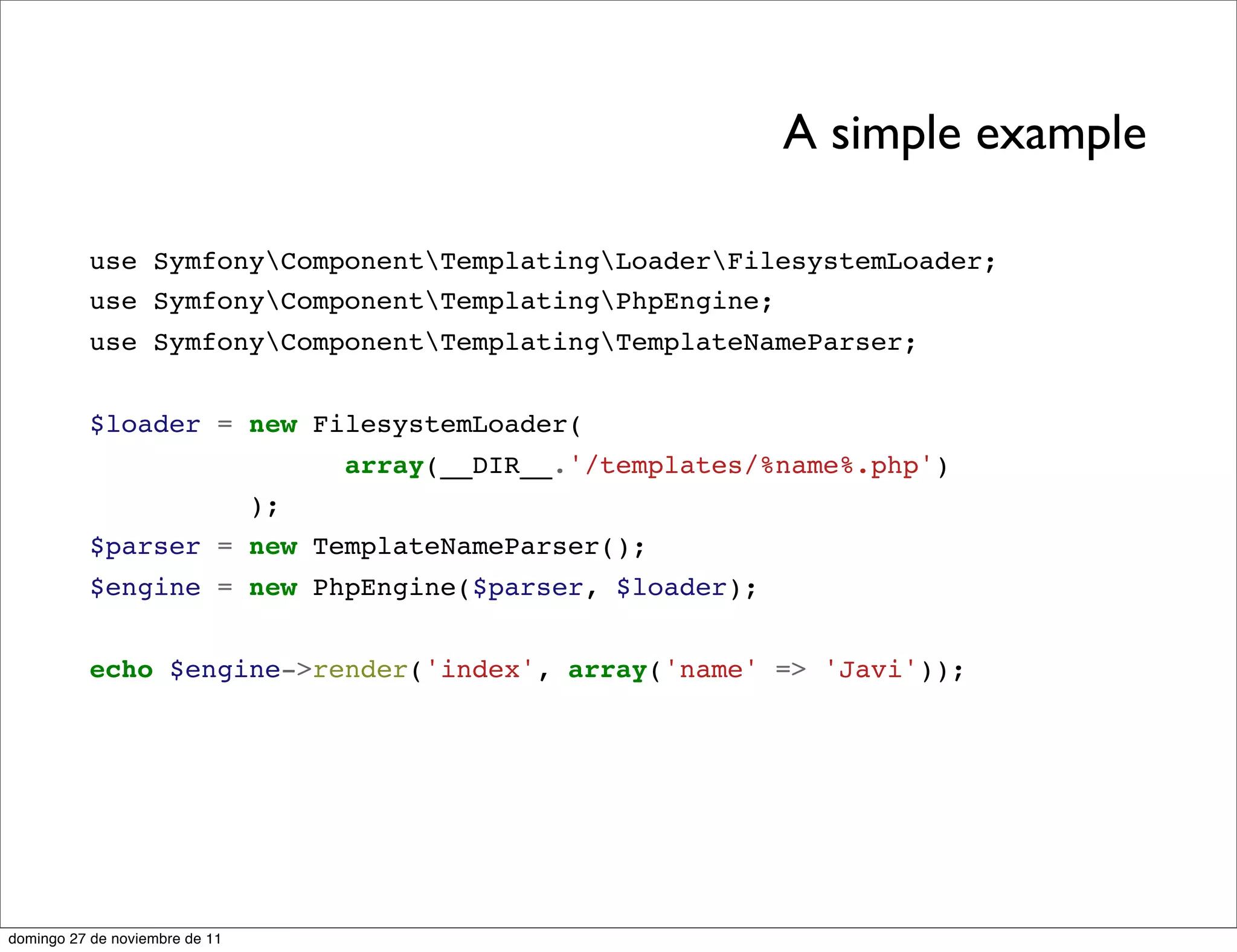 A simple example

          use SymfonyComponentTemplatingLoaderFilesystemLoader;
          use SymfonyComponentTemplatingPhpEngine;
          use SymfonyComponentTemplatingTemplateNameParser;


          $loader = new FilesystemLoader(
                                     array(__DIR__.'/templates/%name%.php')
                                );
          $parser = new TemplateNameParser();
          $engine = new PhpEngine($parser, $loader);


          echo $engine->render('index', array('name' => 'Javi'));




domingo 27 de noviembre de 11
 