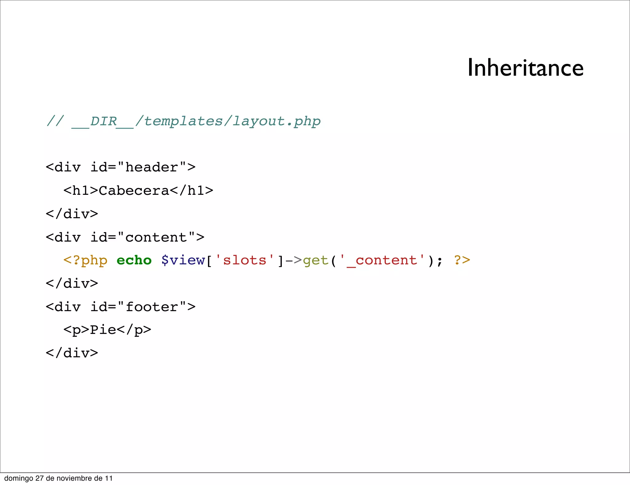 Inheritance
          // __DIR__/templates/layout.php


          <div id="header">
               <h1>Cabecera</h1>
          </div>
          <div id="content">
               <?php echo $view['slots']->get('_content'); ?>
          </div>
          <div id="footer">
               <p>Pie</p>
          </div>




domingo 27 de noviembre de 11
 