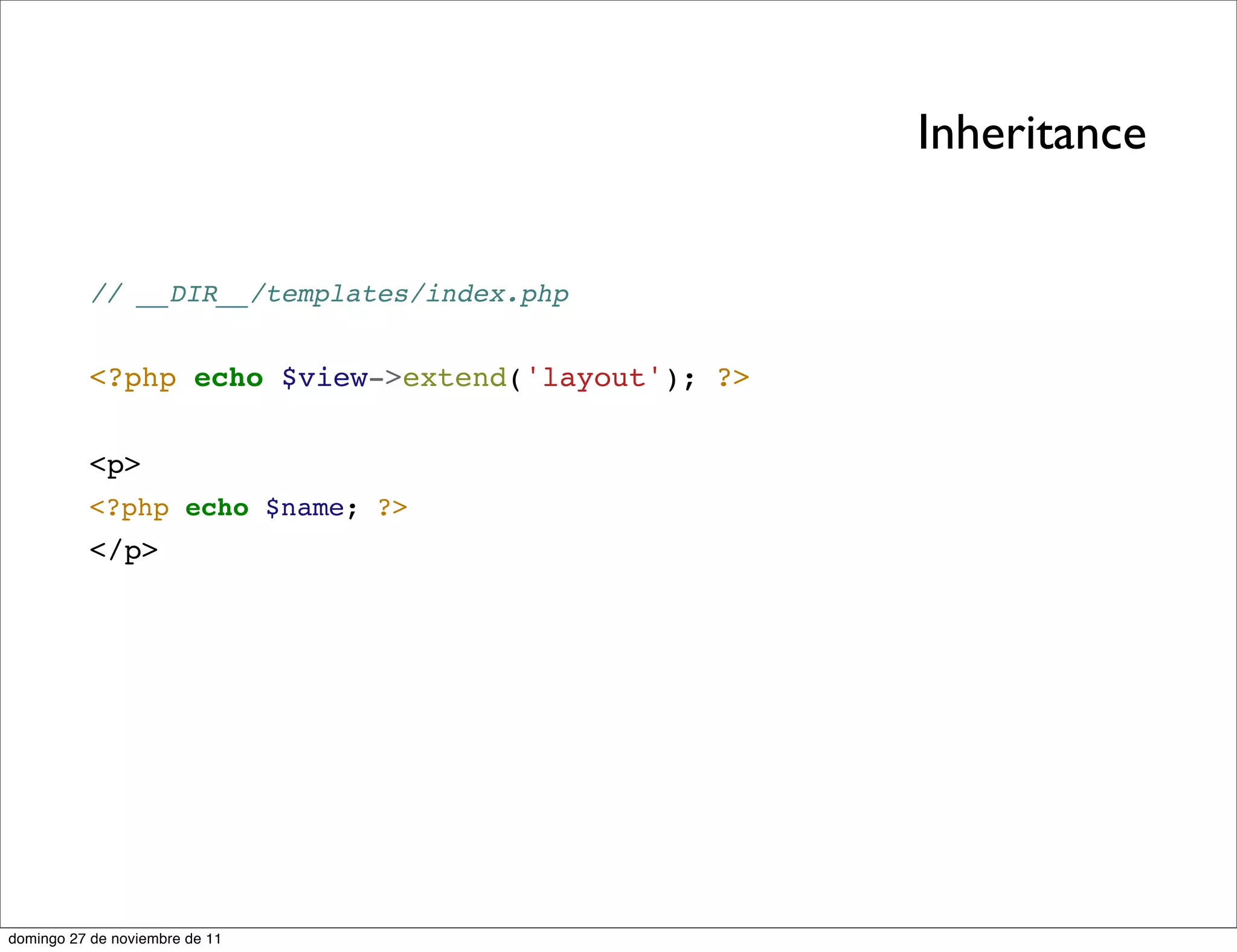 Inheritance


          // __DIR__/templates/index.php


          <?php echo $view->extend('layout'); ?>


          <p>
          <?php echo $name; ?>
          </p>




domingo 27 de noviembre de 11
 