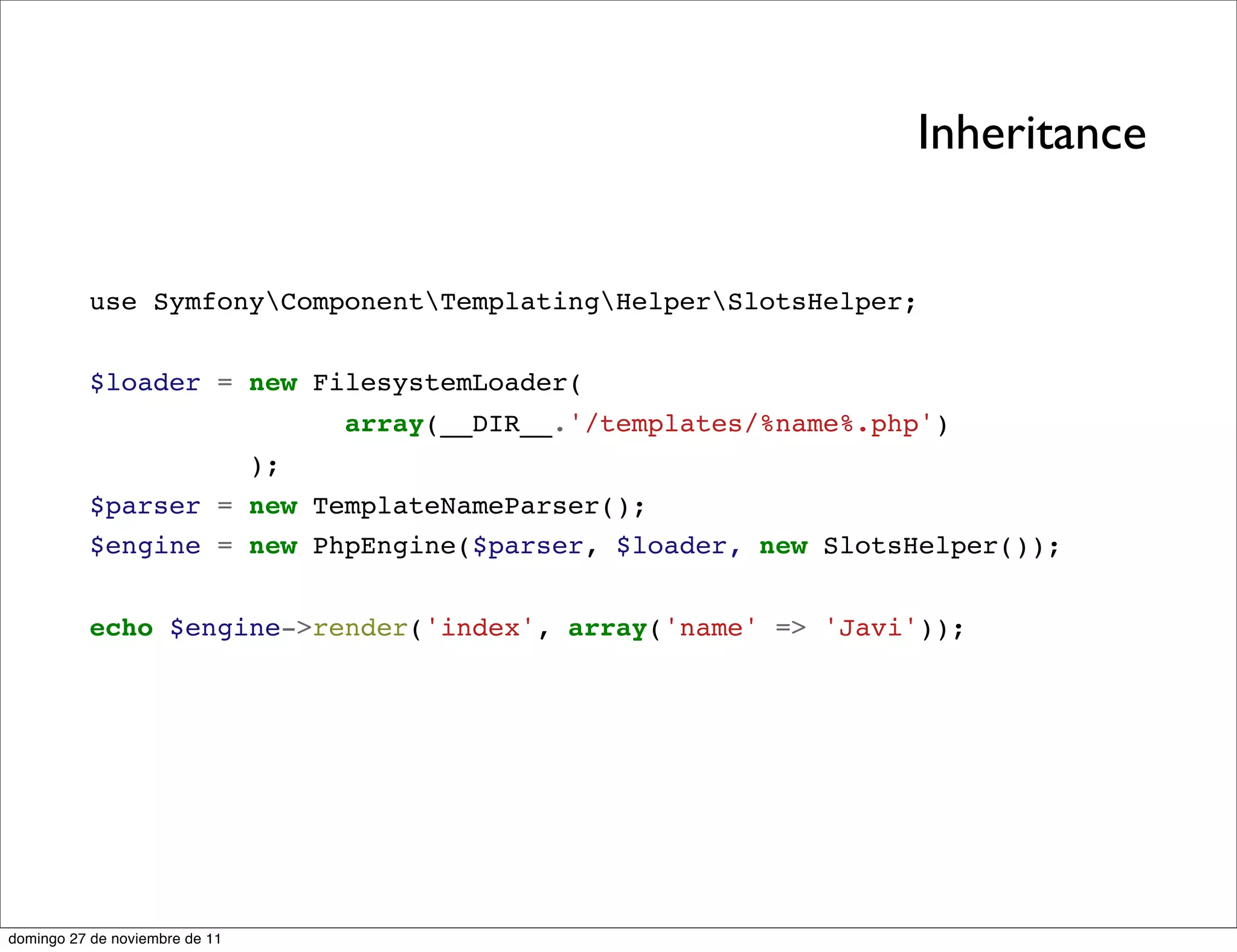 Inheritance


          use SymfonyComponentTemplatingHelperSlotsHelper;


          $loader = new FilesystemLoader(
                                     array(__DIR__.'/templates/%name%.php')
                                );
          $parser = new TemplateNameParser();
          $engine = new PhpEngine($parser, $loader, new SlotsHelper());


          echo $engine->render('index', array('name' => 'Javi'));




domingo 27 de noviembre de 11
 