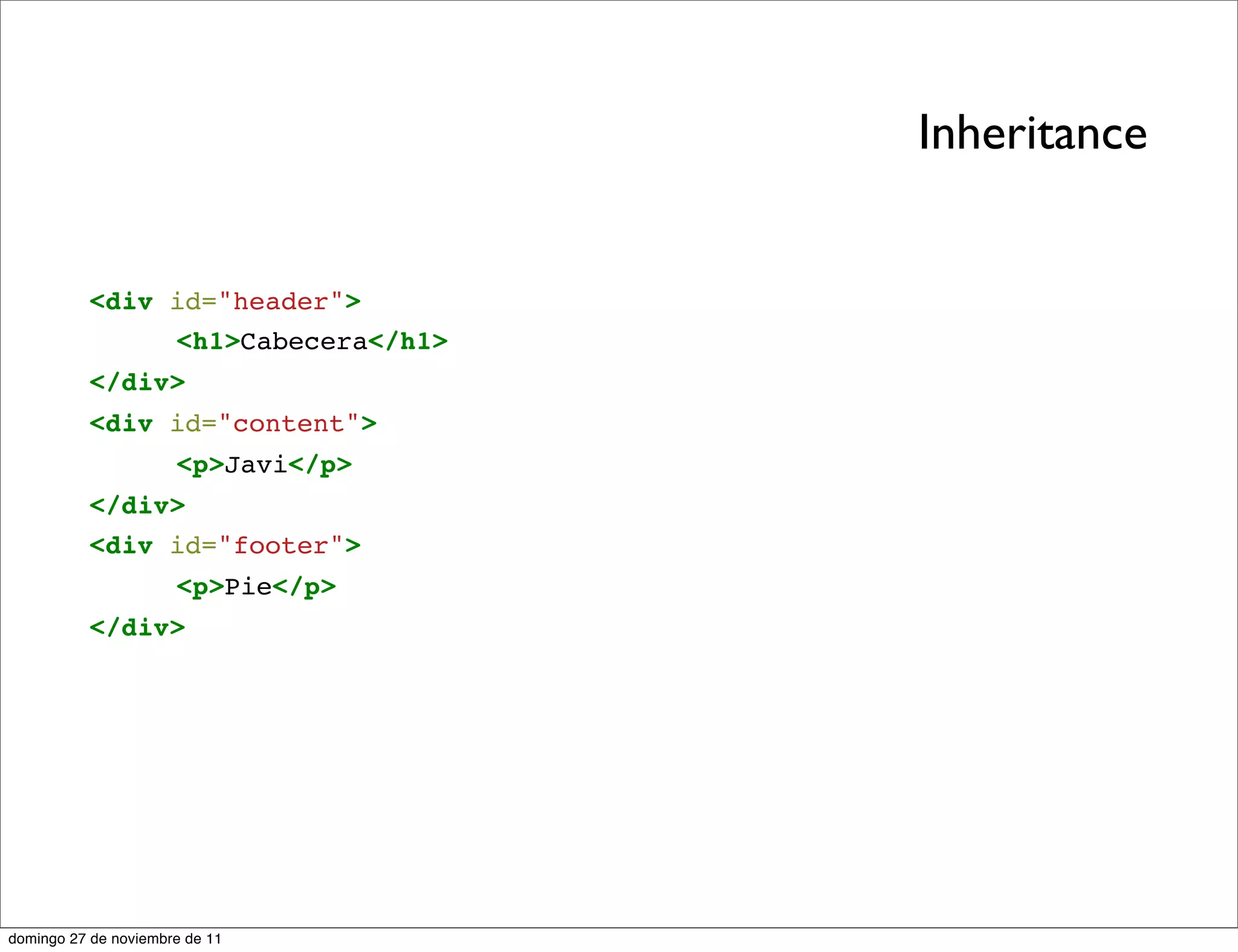 Inheritance


          <div id="header">
               <h1>Cabecera</h1>
          </div>
          <div id="content">
                      <p>Javi</p>
          </div>
          <div id="footer">
                      <p>Pie</p>
          </div>




domingo 27 de noviembre de 11
 