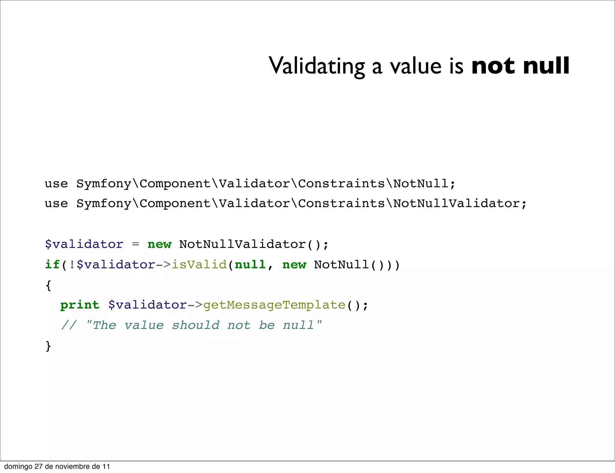 Validating a value is not null



          use SymfonyComponentValidatorConstraintsNotNull;
          use SymfonyComponentValidatorConstraintsNotNullValidator;


          $validator = new NotNullValidator();
          if(!$validator->isValid(null, new NotNull()))
          {
               print $validator->getMessageTemplate();
               // "The value should not be null"
          }




domingo 27 de noviembre de 11
 