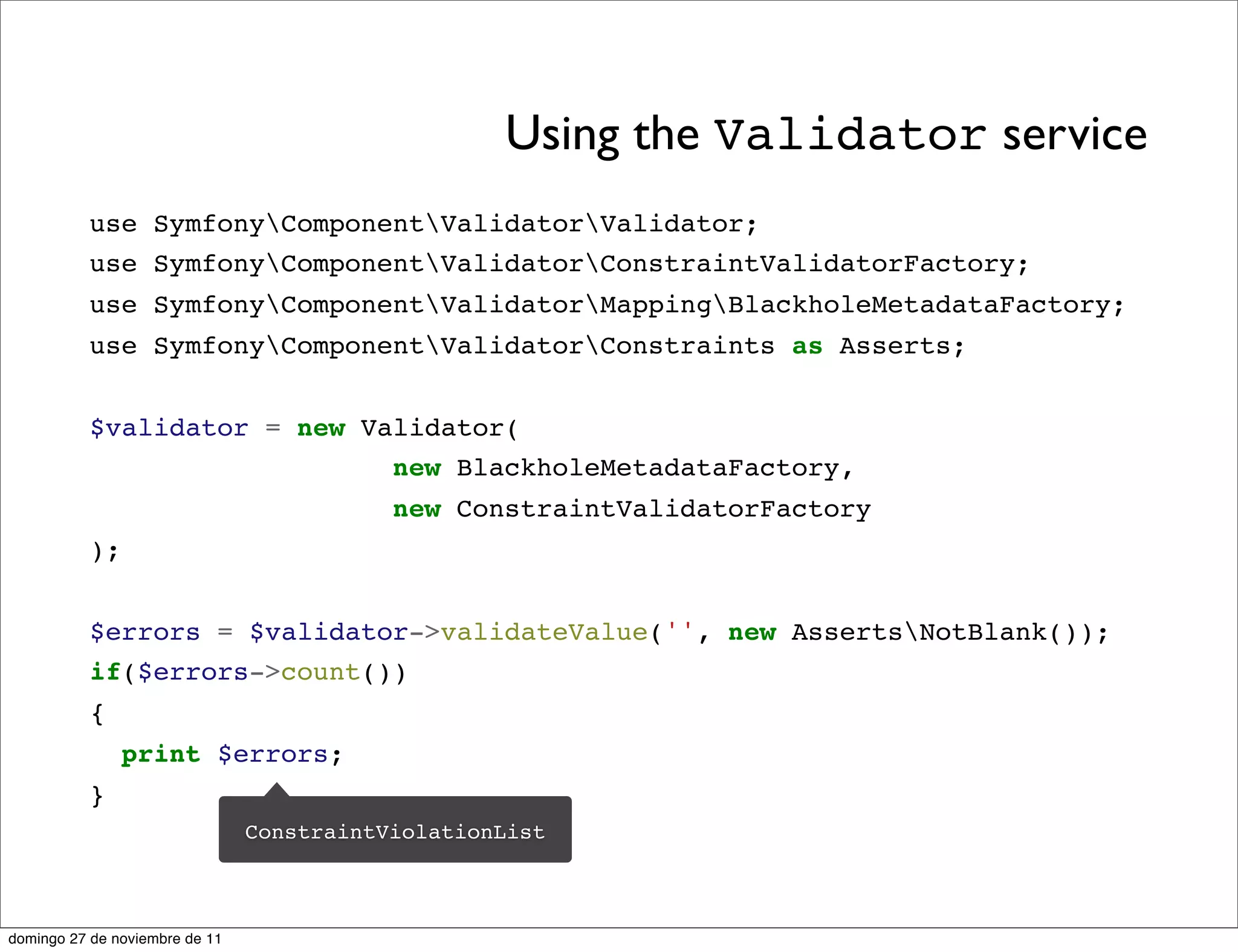 Using the Validator service
          use SymfonyComponentValidatorValidator;
          use SymfonyComponentValidatorConstraintValidatorFactory;
          use SymfonyComponentValidatorMappingBlackholeMetadataFactory;
          use SymfonyComponentValidatorConstraints as Asserts;


          $validator = new Validator(
                             new BlackholeMetadataFactory,
                                           new ConstraintValidatorFactory
          );


          $errors = $validator->validateValue('', new AssertsNotBlank());
          if($errors->count())
          {
               print $errors;
          }
                                ConstraintViolationList



domingo 27 de noviembre de 11
 
