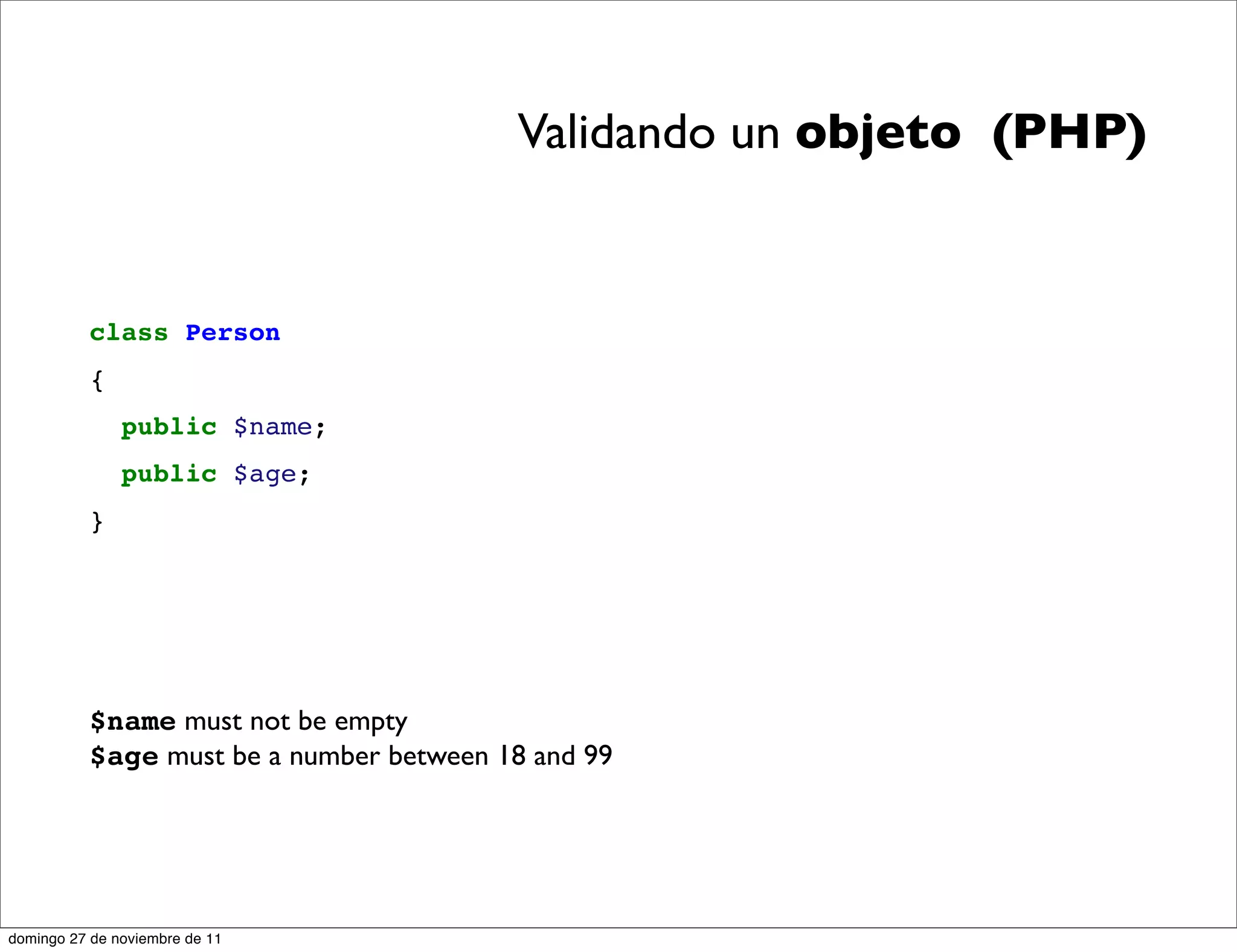 Validando un objeto (PHP)


          class Person
          {
               public $name;
               public $age;
          }




          $name must not be empty
          $age must be a number between 18 and 99




domingo 27 de noviembre de 11
 