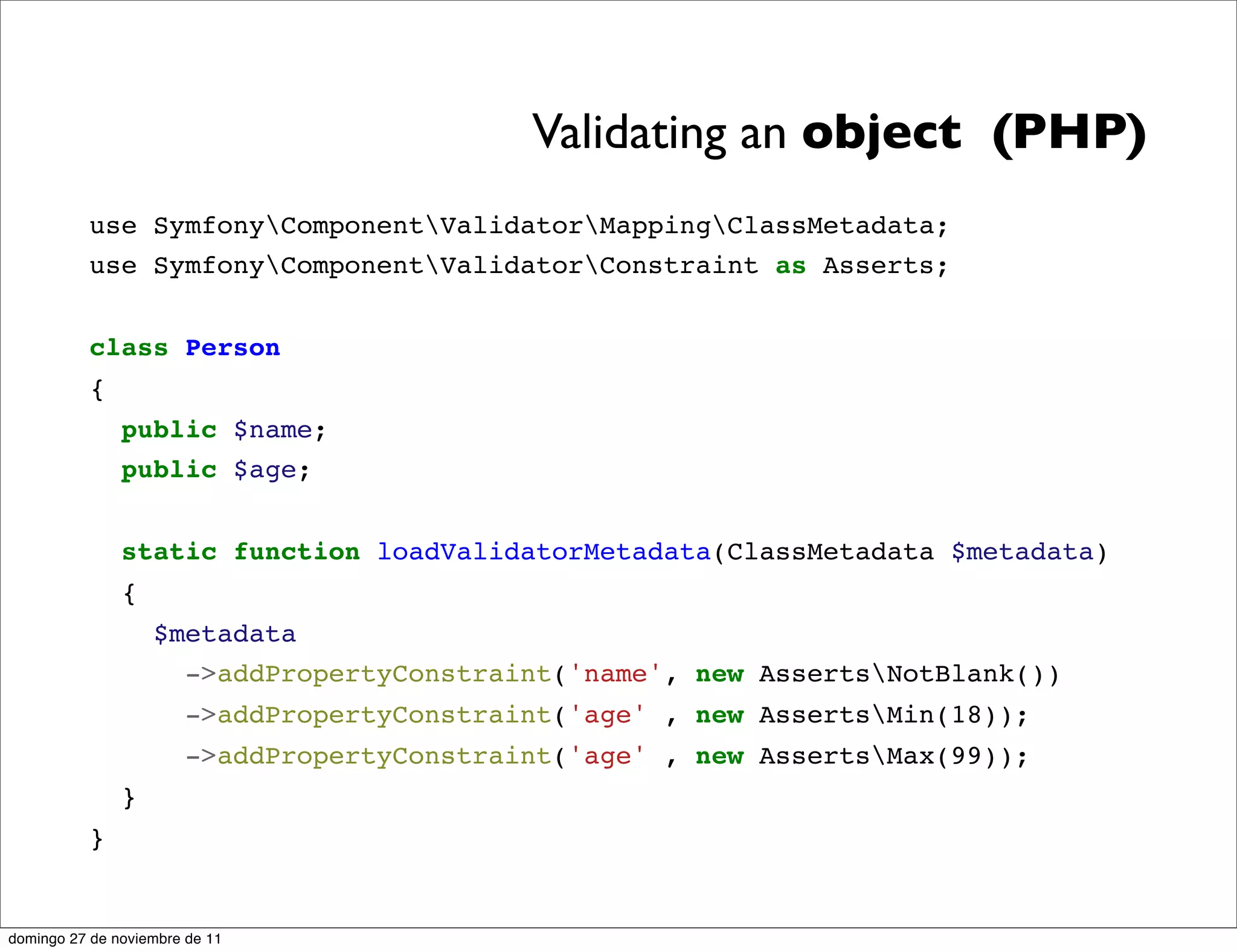 Validating an object (PHP)
          use SymfonyComponentValidatorMappingClassMetadata;
          use SymfonyComponentValidatorConstraint as Asserts;


          class Person
          {
               public $name;
               public $age;


               static function loadValidatorMetadata(ClassMetadata $metadata)
               {
                   $metadata
                     ->addPropertyConstraint('name', new AssertsNotBlank())
                       ->addPropertyConstraint('age' , new AssertsMin(18));
                       ->addPropertyConstraint('age' , new AssertsMax(99));
               }
          }


domingo 27 de noviembre de 11
 