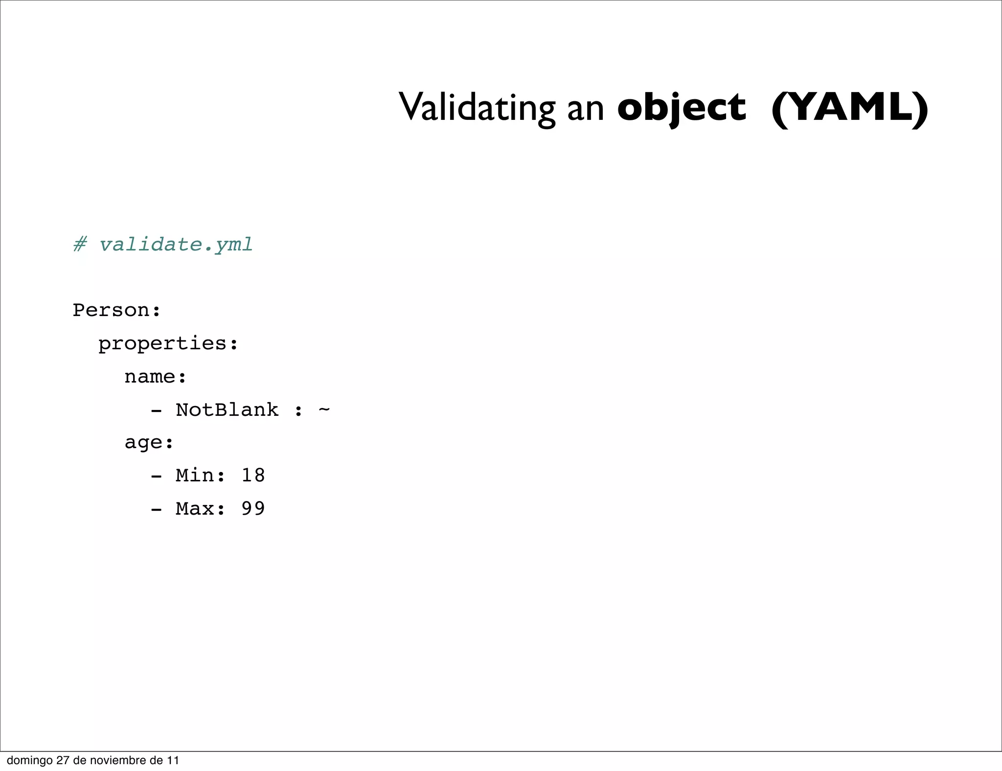Validating an object (YAML)


          # validate.yml


          Person:
               properties:
                   name:
                     - NotBlank : ~
                   age:
                       - Min: 18
                       - Max: 99




domingo 27 de noviembre de 11
 