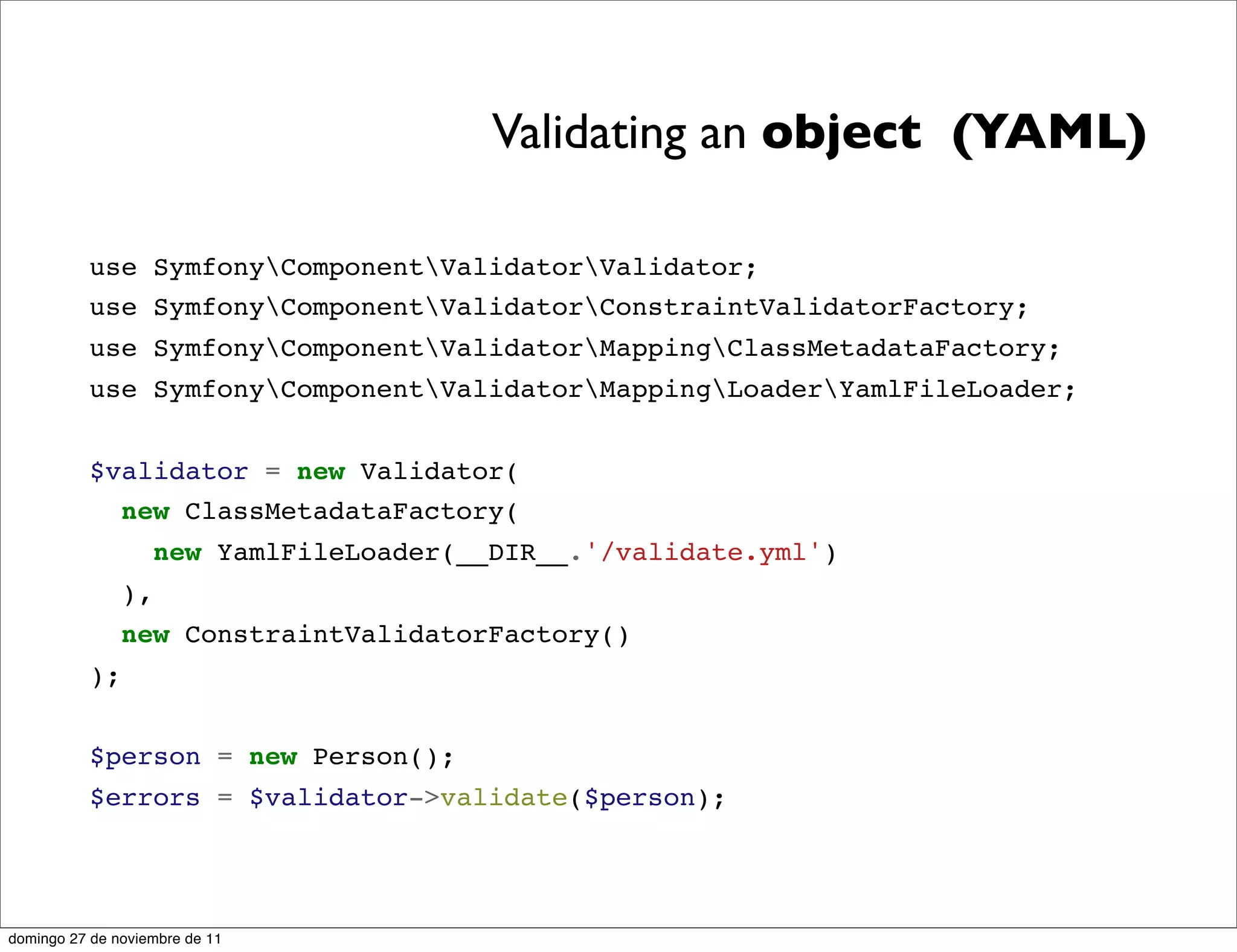Validating an object (YAML)

          use SymfonyComponentValidatorValidator;
          use SymfonyComponentValidatorConstraintValidatorFactory;
          use SymfonyComponentValidatorMappingClassMetadataFactory;
          use SymfonyComponentValidatorMappingLoaderYamlFileLoader;


          $validator = new Validator(
            new ClassMetadataFactory(
                    new YamlFileLoader(__DIR__.'/validate.yml')
               ),
               new ConstraintValidatorFactory()
          );


          $person = new Person();
          $errors = $validator->validate($person);




domingo 27 de noviembre de 11
 