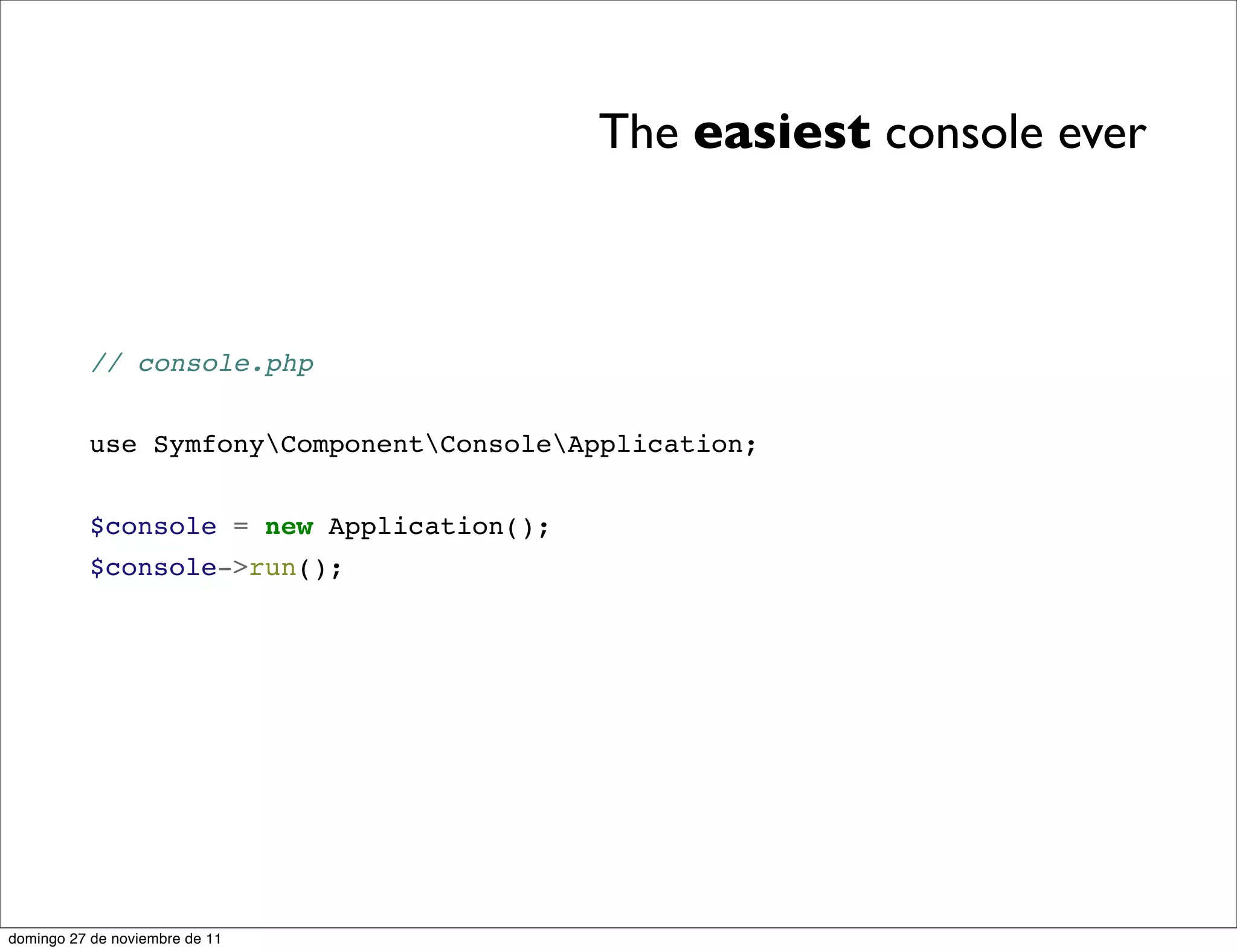 The easiest console ever



          // console.php


          use SymfonyComponentConsoleApplication;


          $console = new Application();
          $console->run();




domingo 27 de noviembre de 11
 