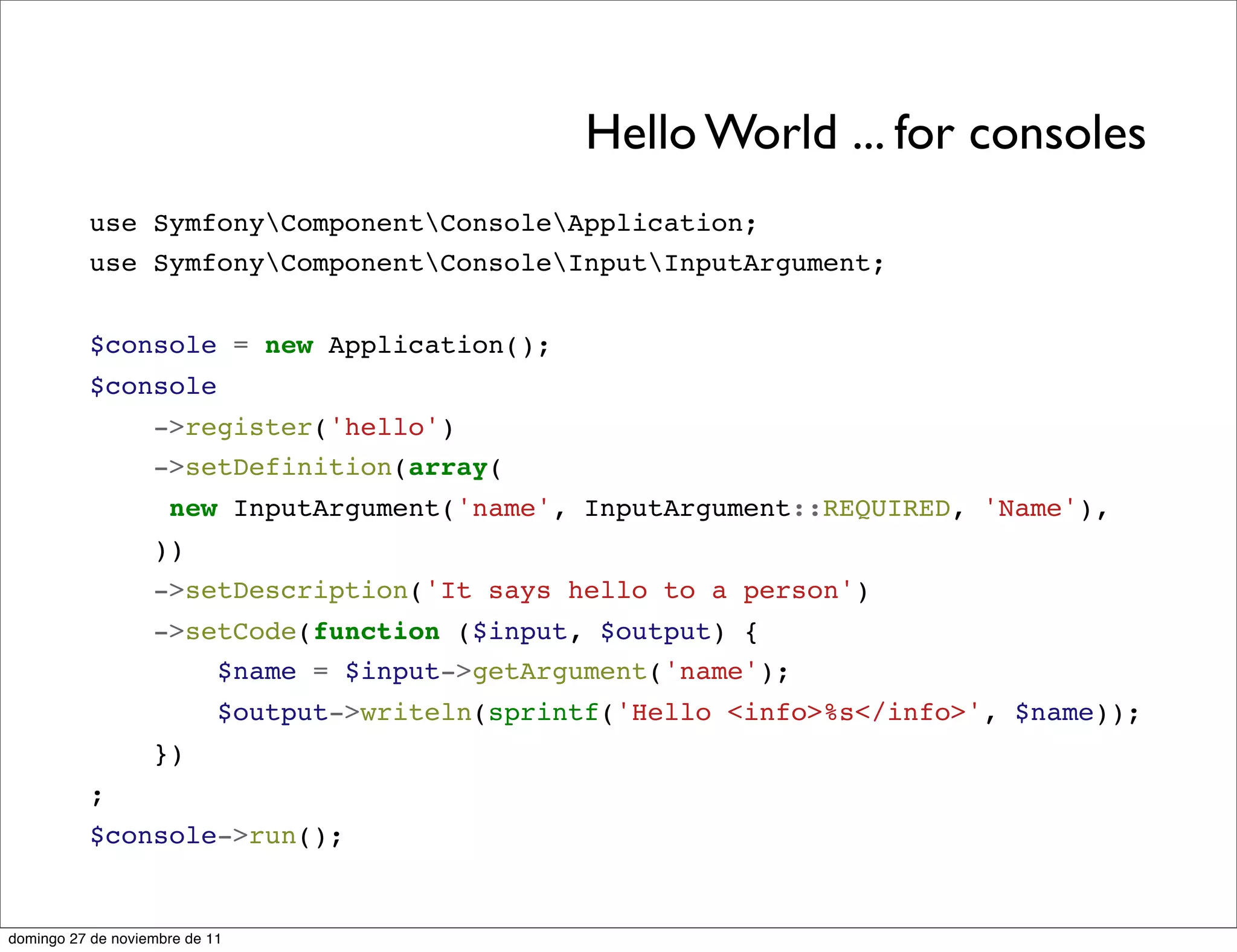 Hello World ... for consoles
          use SymfonyComponentConsoleApplication;
          use SymfonyComponentConsoleInputInputArgument;


          $console = new Application();
          $console
                   ->register('hello')
                   ->setDefinition(array(
                     new InputArgument('name', InputArgument::REQUIRED, 'Name'),
                   ))
                   ->setDescription('It says hello to a person')
                   ->setCode(function ($input, $output) {
                       $name = $input->getArgument('name');
                            $output->writeln(sprintf('Hello <info>%s</info>', $name));
                   })
          ;
          $console->run();


domingo 27 de noviembre de 11
 
