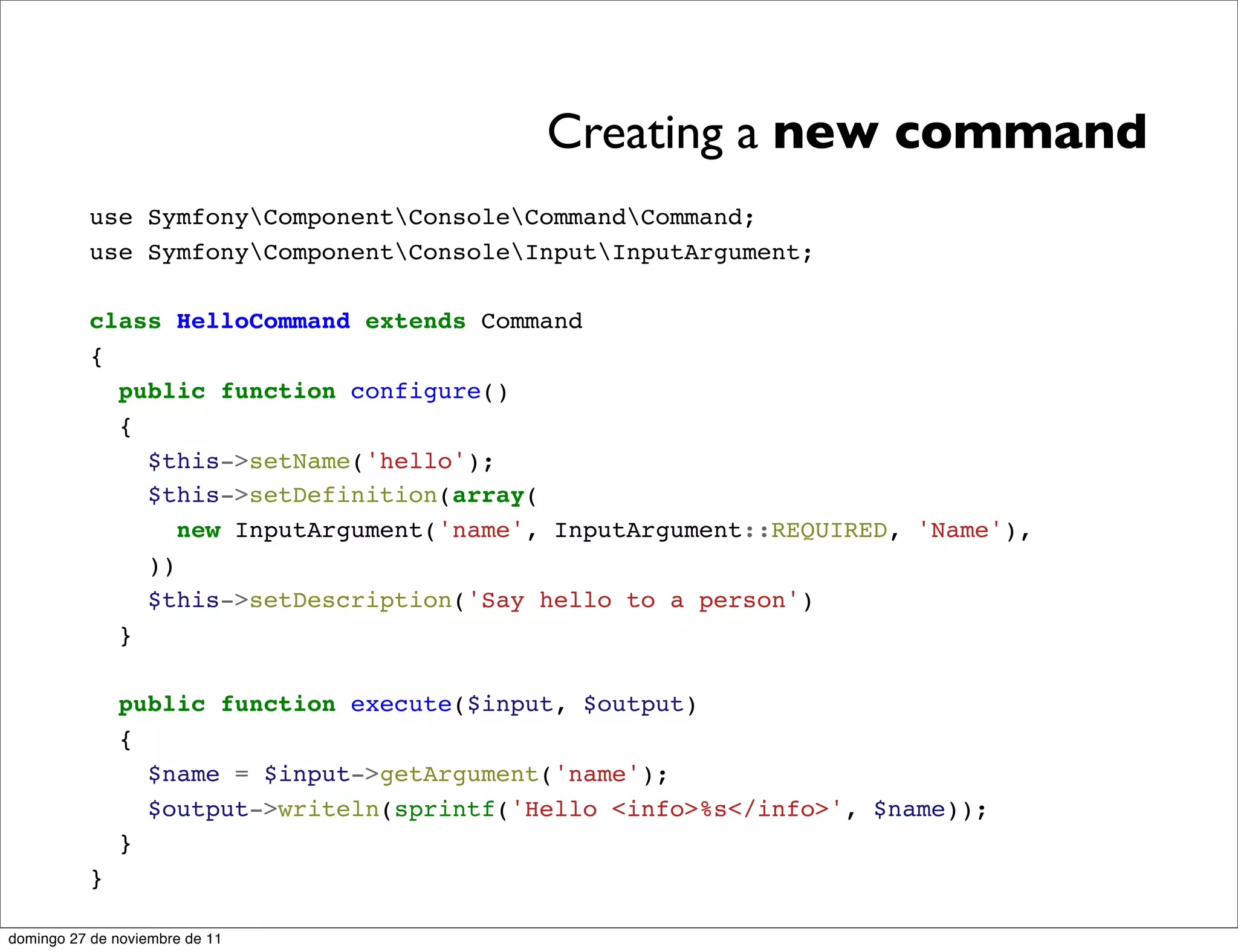 Creating a new command
          use SymfonyComponentConsoleCommandCommand;
          use SymfonyComponentConsoleInputInputArgument;

          class HelloCommand extends Command
          {
            public function configure()
            {
              $this->setName('hello');
              $this->setDefinition(array(
                 new InputArgument('name', InputArgument::REQUIRED, 'Name'),
              ))
              $this->setDescription('Say hello to a person')
            }

              public function execute($input, $output)
              {
                $name = $input->getArgument('name');
                $output->writeln(sprintf('Hello <info>%s</info>', $name));
              }
          }

domingo 27 de noviembre de 11
 