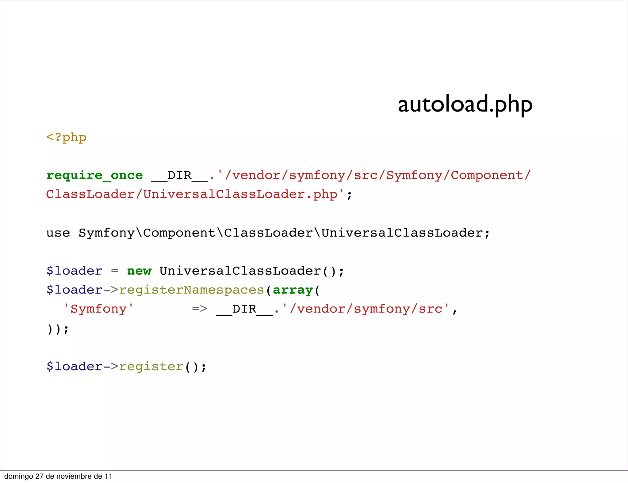 autoload.php
           <?php

           require_once __DIR__.'/vendor/symfony/src/Symfony/Component/
           ClassLoader/UniversalClassLoader.php';

           use SymfonyComponentClassLoaderUniversalClassLoader;

           $loader = new UniversalClassLoader();
           $loader->registerNamespaces(array(
             'Symfony'       => __DIR__.'/vendor/symfony/src',
           ));

           $loader->register();




domingo 27 de noviembre de 11
 