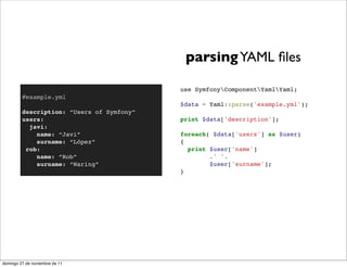 parsing YAML ﬁles

                                           use SymfonyComponentYamlYaml;
         #example.yml
                                           $data = Yaml::parse('example.yml');
         description: “Users of Symfony”
         users:                            print $data['description'];
           javi:
             name: “Javi”                  foreach( $data['users'] as $user)
             surname: “López”              {
          rob:                               print $user['name']
             name: “Rob”                           .' '.
             surname: “Waring”                     $user['surname'];
                                           }




domingo 27 de noviembre de 11
 