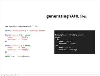 generating YAML ﬁles

       use SymfonyComponentYamlYaml;

       $data['description'] = "Symfony Users”

       $data['users'][] = array(                    description: “Symfony users”
          'name'    => 'Javi',                      users:
          'surname' => 'Lopez'                        0:
       );                                                name: “Javi”
                                                         surname: “López”
       $data['users'][] = array(                     1:
          'name'    => 'Rob',                            name: “Rob”
          'surname' => 'Waring'                          surname: “Waring”
       );

       print Yaml::dump($data);




domingo 27 de noviembre de 11
 