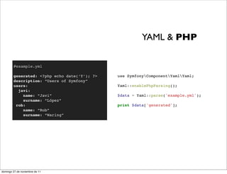 YAML & PHP

        #example.yml

        generated: <?php echo date(‘Y’); ?>   use SymfonyComponentYamlYaml;
        description: “Users of Symfony”
        users:                                Yaml::enablePhpParsing();
          javi:
            name: “Javi”                      $data = Yaml::parse('example.yml');
            surname: “López”
         rob:                                 print $data['generated'];
            name: “Rob”
            surname: “Waring”




domingo 27 de noviembre de 11
 