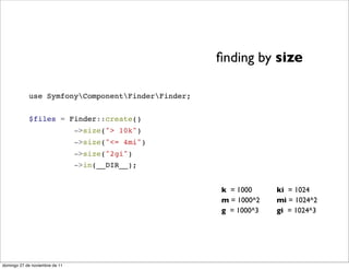 ﬁnding by size

            use SymfonyComponentFinderFinder;


            $files = Finder::create()
                                ->size("> 10k")
                                ->size("<= 4mi")
                                ->size("2gi")
                                ->in(__DIR__);


                                                   k = 1000     ki = 1024
                                                   m = 1000^2   mi = 1024^2
                                                   g = 1000^3   gi = 1024^3




domingo 27 de noviembre de 11
 