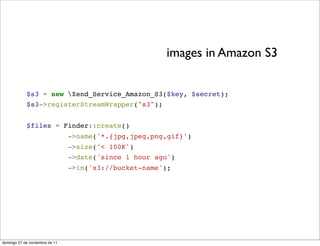 images in Amazon S3


            $s3 = new Zend_Service_Amazon_S3($key, $secret);
            $s3->registerStreamWrapper("s3");


            $files = Finder::create()
                                ->name('*.{jpg,jpeg,png,gif}')
                                ->size('< 100K')
                                ->date('since 1 hour ago')
                                ->in('s3://bucket-name');




domingo 27 de noviembre de 11
 
