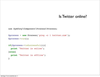Is Twitter online?

            use SymfonyComponentProcessProcess;


            $process = new Process('ping -c 1 twitter.com');
            $process->run();


            if($process->isSuccessful()){
              print "Twitter is online";
            }else{
                 print "Twitter is offline";
            }




domingo 27 de noviembre de 11
 