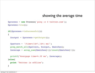 showing the average time
            $process = new Process('ping -c 4 twitter.com');
            $process->run();


            if($process->isSuccessful())
            {
                 $output = $process->getOutput();


                 $pattern = '/time=(d+.d+) ms/';
                 preg_match_all($pattern, $output, $matches);
                 $average = array_sum($matches[1])/count($matches[1]);


                 printf("Avergage time=%.3f ms", $average);
            }else{
                 print "Twitter is offline";
            }

domingo 27 de noviembre de 11
 