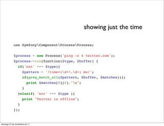 showing just the time

            use SymfonyComponentProcessProcess;


            $process = new Process('ping -c 4 twitter.com');
            $process->run(function($type, $buffer) {
                 if('out' === $type){
                     $pattern = '/time=(d+.d+) ms/';
                     if(preg_match_all($pattern, $buffer, $matches)){;
                         print $matches[0][0]."n";
                     }
                 }elseif( 'err' === $type ){
                     print "Twitter is offline";
                 }
            });



domingo 27 de noviembre de 11
 