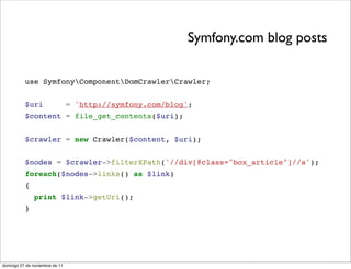 Symfony.com blog posts

          use SymfonyComponentDomCrawlerCrawler;


          $uri                  = 'http://symfony.com/blog';
          $content = file_get_contents($uri);


          $crawler = new Crawler($content, $uri);


          $nodes = $crawler->filterXPath('//div[@class="box_article"]//a');
          foreach($nodes->links() as $link)
          {
               print $link->getUri();
          }




domingo 27 de noviembre de 11
 