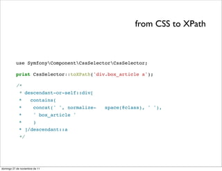 from CSS to XPath



          use SymfonyComponentCssSelectorCssSelector;

          print CssSelector::toXPath('div.box_article a');

          /*
           * descendant-or-self::div[
             *       contains(
             *         concat(' ', normalize-   space(@class), ' '),
             *         ' box_article '
             *    )
             * ]/descendant::a
             */




domingo 27 de noviembre de 11
 