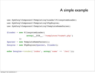 A simple example

          use SymfonyComponentTemplatingLoaderFilesystemLoader;
          use SymfonyComponentTemplatingPhpEngine;
          use SymfonyComponentTemplatingTemplateNameParser;


          $loader = new FilesystemLoader(
                                     array(__DIR__.'/templates/%name%.php')
                                );
          $parser = new TemplateNameParser();
          $engine = new PhpEngine($parser, $loader);


          echo $engine->render('index', array('name' => 'Javi'));




domingo 27 de noviembre de 11
 
