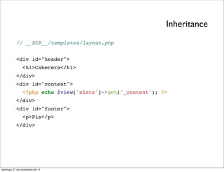 Inheritance
          // __DIR__/templates/layout.php


          <div id="header">
               <h1>Cabecera</h1>
          </div>
          <div id="content">
               <?php echo $view['slots']->get('_content'); ?>
          </div>
          <div id="footer">
               <p>Pie</p>
          </div>




domingo 27 de noviembre de 11
 