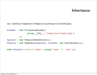 Inheritance


          use SymfonyComponentTemplatingHelperSlotsHelper;


          $loader = new FilesystemLoader(
                                     array(__DIR__.'/templates/%name%.php')
                                );
          $parser = new TemplateNameParser();
          $engine = new PhpEngine($parser, $loader, new SlotsHelper());


          echo $engine->render('index', array('name' => 'Javi'));




domingo 27 de noviembre de 11
 