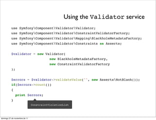 Using the Validator service
          use SymfonyComponentValidatorValidator;
          use SymfonyComponentValidatorConstraintValidatorFactory;
          use SymfonyComponentValidatorMappingBlackholeMetadataFactory;
          use SymfonyComponentValidatorConstraints as Asserts;


          $validator = new Validator(
                             new BlackholeMetadataFactory,
                                           new ConstraintValidatorFactory
          );


          $errors = $validator->validateValue('', new AssertsNotBlank());
          if($errors->count())
          {
               print $errors;
          }
                                ConstraintViolationList



domingo 27 de noviembre de 11
 