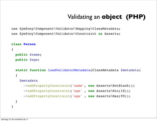 Validating an object (PHP)
          use SymfonyComponentValidatorMappingClassMetadata;
          use SymfonyComponentValidatorConstraint as Asserts;


          class Person
          {
               public $name;
               public $age;


               static function loadValidatorMetadata(ClassMetadata $metadata)
               {
                   $metadata
                     ->addPropertyConstraint('name', new AssertsNotBlank())
                       ->addPropertyConstraint('age' , new AssertsMin(18));
                       ->addPropertyConstraint('age' , new AssertsMax(99));
               }
          }


domingo 27 de noviembre de 11
 