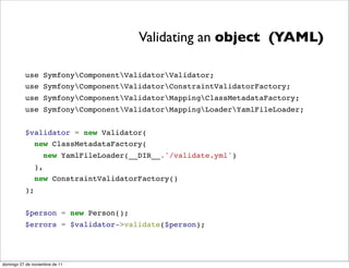 Validating an object (YAML)

          use SymfonyComponentValidatorValidator;
          use SymfonyComponentValidatorConstraintValidatorFactory;
          use SymfonyComponentValidatorMappingClassMetadataFactory;
          use SymfonyComponentValidatorMappingLoaderYamlFileLoader;


          $validator = new Validator(
            new ClassMetadataFactory(
                    new YamlFileLoader(__DIR__.'/validate.yml')
               ),
               new ConstraintValidatorFactory()
          );


          $person = new Person();
          $errors = $validator->validate($person);




domingo 27 de noviembre de 11
 