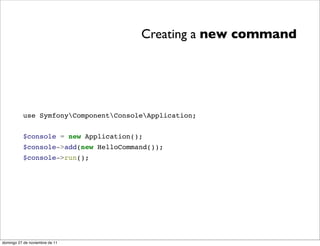 Creating a new command




          use SymfonyComponentConsoleApplication;


          $console = new Application();
          $console->add(new HelloCommand());
          $console->run();




domingo 27 de noviembre de 11
 