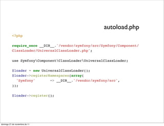 autoload.php
           <?php

           require_once __DIR__.'/vendor/symfony/src/Symfony/Component/
           ClassLoader/UniversalClassLoader.php';

           use SymfonyComponentClassLoaderUniversalClassLoader;

           $loader = new UniversalClassLoader();
           $loader->registerNamespaces(array(
             'Symfony'       => __DIR__.'/vendor/symfony/src',
           ));

           $loader->register();




domingo 27 de noviembre de 11
 