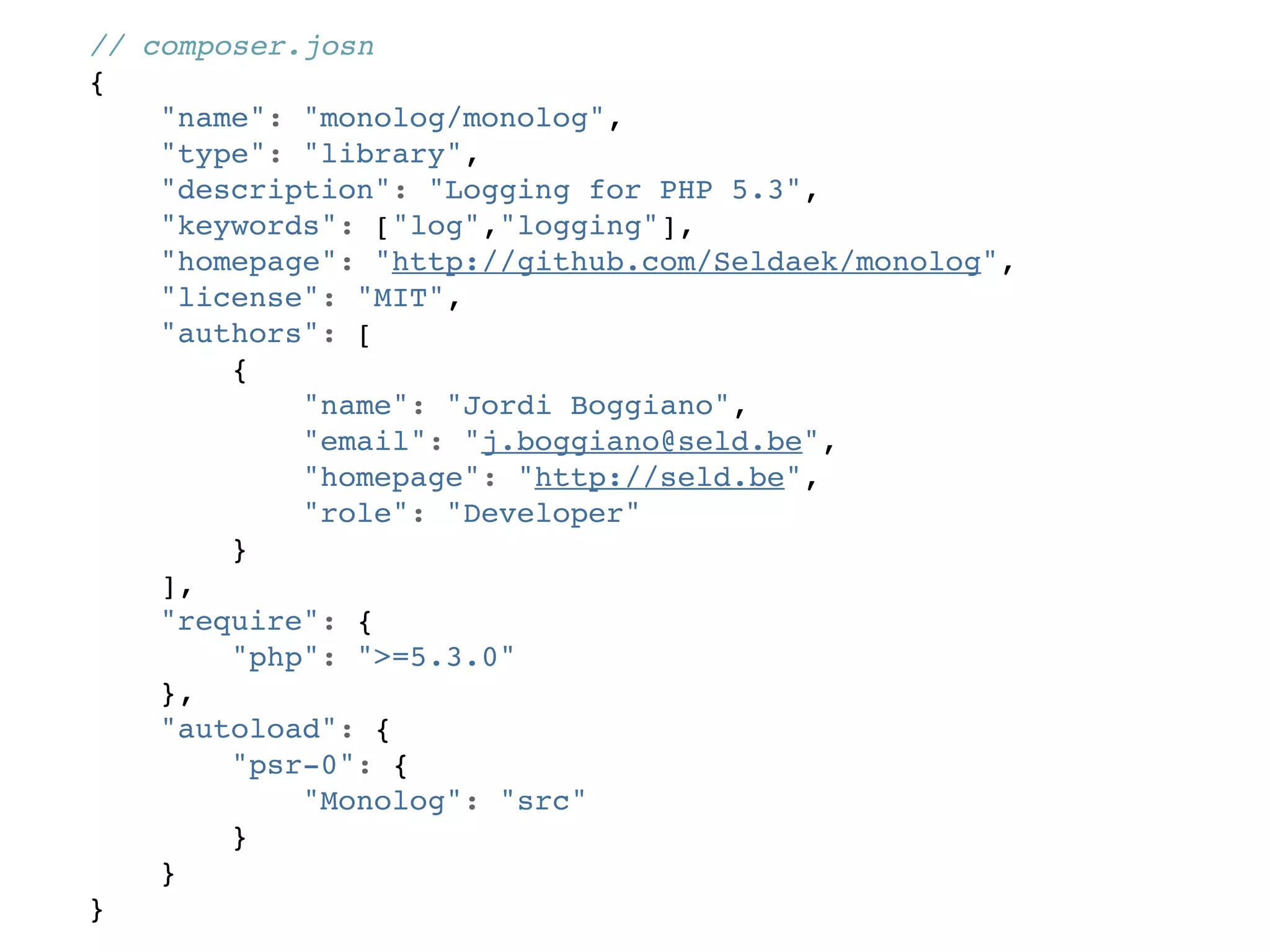 // composer.josn
{
    "name": "monolog/monolog",
    "type": "library",
    "description": "Logging for PHP 5.3",
    "keywords": ["log","logging"],
    "homepage": "http://github.com/Seldaek/monolog",
    "license": "MIT",
    "authors": [
        {
            "name": "Jordi Boggiano",
            "email": "j.boggiano@seld.be",
            "homepage": "http://seld.be",
            "role": "Developer"
        }
    ],
    "require": {
        "php": ">=5.3.0"
    },
    "autoload": {
        "psr-0": {
            "Monolog": "src"
        }
    }
}
 