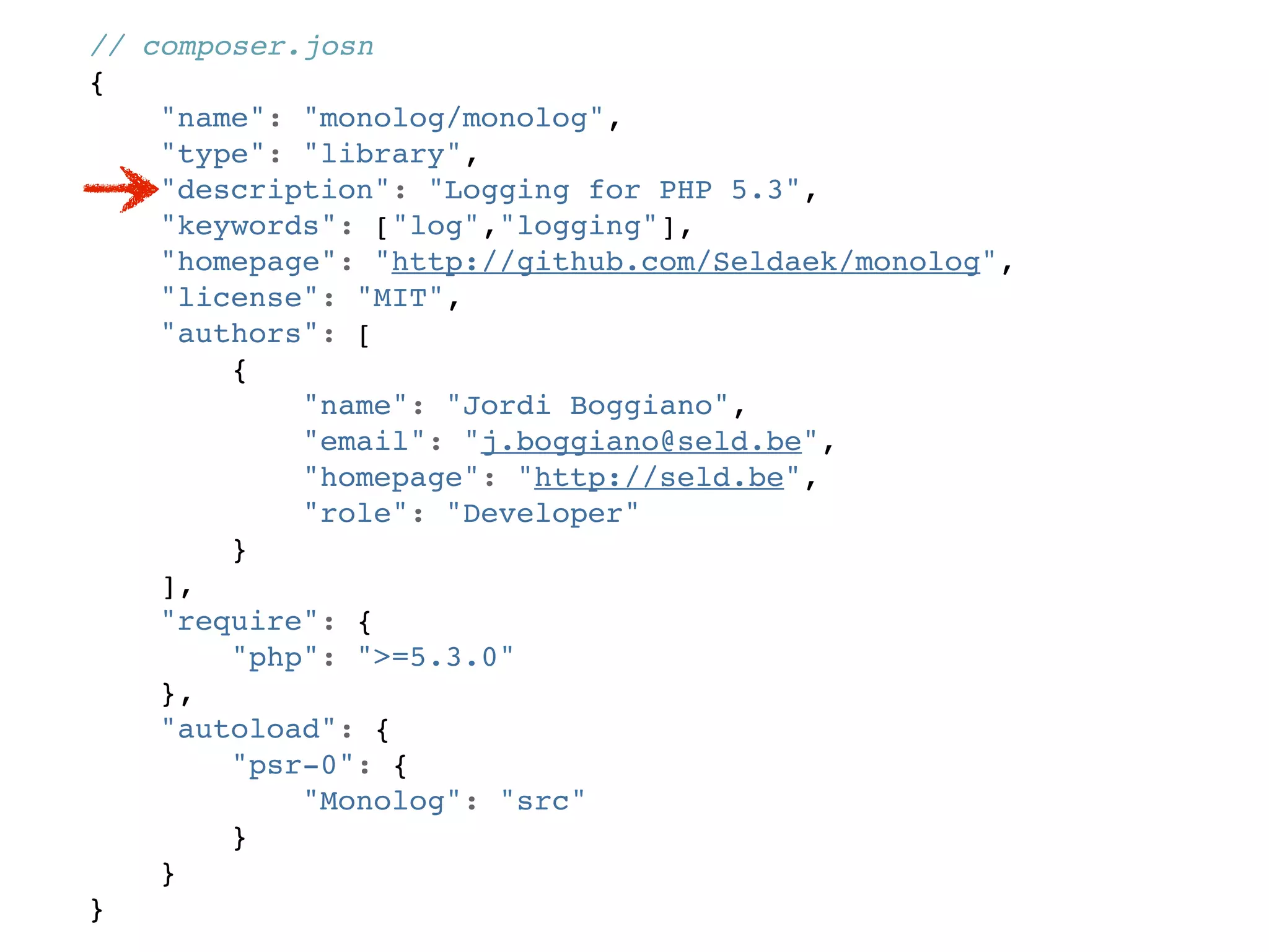 // composer.josn
{
    "name": "monolog/monolog",
    "type": "library",
    "description": "Logging for PHP 5.3",
    "keywords": ["log","logging"],
    "homepage": "http://github.com/Seldaek/monolog",
    "license": "MIT",
    "authors": [
        {
            "name": "Jordi Boggiano",
            "email": "j.boggiano@seld.be",
            "homepage": "http://seld.be",
            "role": "Developer"
        }
    ],
    "require": {
        "php": ">=5.3.0"
    },
    "autoload": {
        "psr-0": {
            "Monolog": "src"
        }
    }
}
 