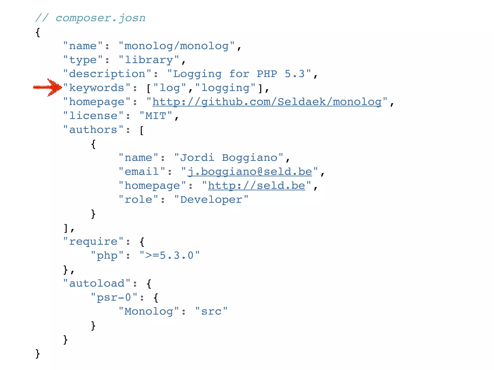 // composer.josn
{
    "name": "monolog/monolog",
    "type": "library",
    "description": "Logging for PHP 5.3",
    "keywords": ["log","logging"],
    "homepage": "http://github.com/Seldaek/monolog",
    "license": "MIT",
    "authors": [
        {
            "name": "Jordi Boggiano",
            "email": "j.boggiano@seld.be",
            "homepage": "http://seld.be",
            "role": "Developer"
        }
    ],
    "require": {
        "php": ">=5.3.0"
    },
    "autoload": {
        "psr-0": {
            "Monolog": "src"
        }
    }
}
 