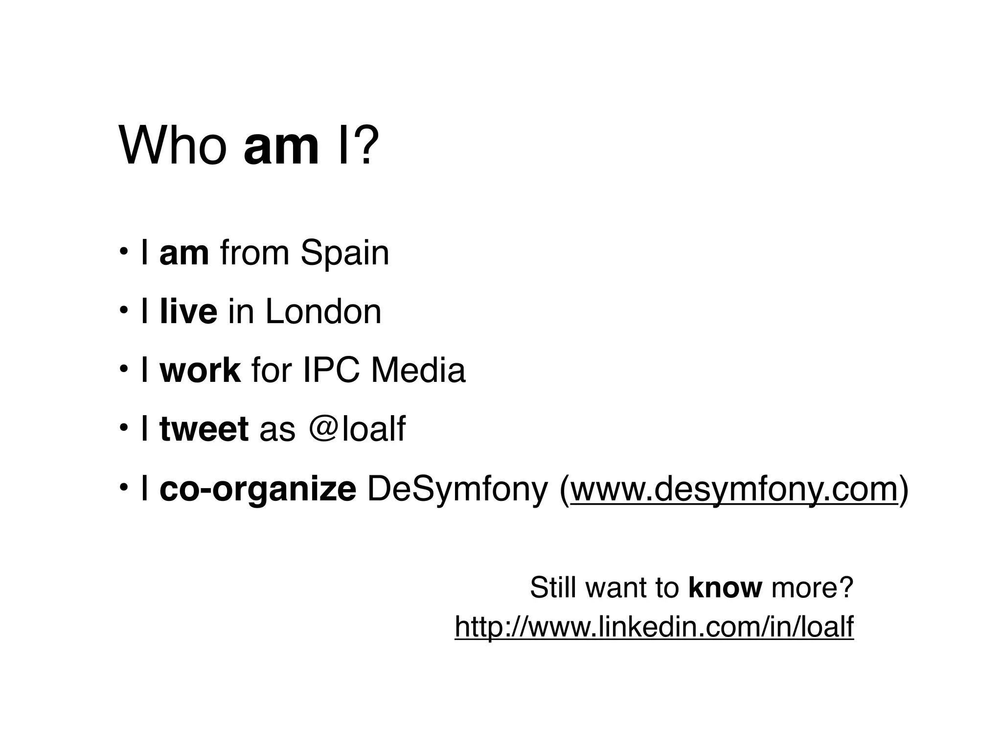 Who am I?
• I am from Spain
• I live in London
• I work for IPC Media
• I tweet as @loalf
• I co-organize DeSymfony (www.desymfony.com)

                             Still want to know more?
                      http://www.linkedin.com/in/loalf
 