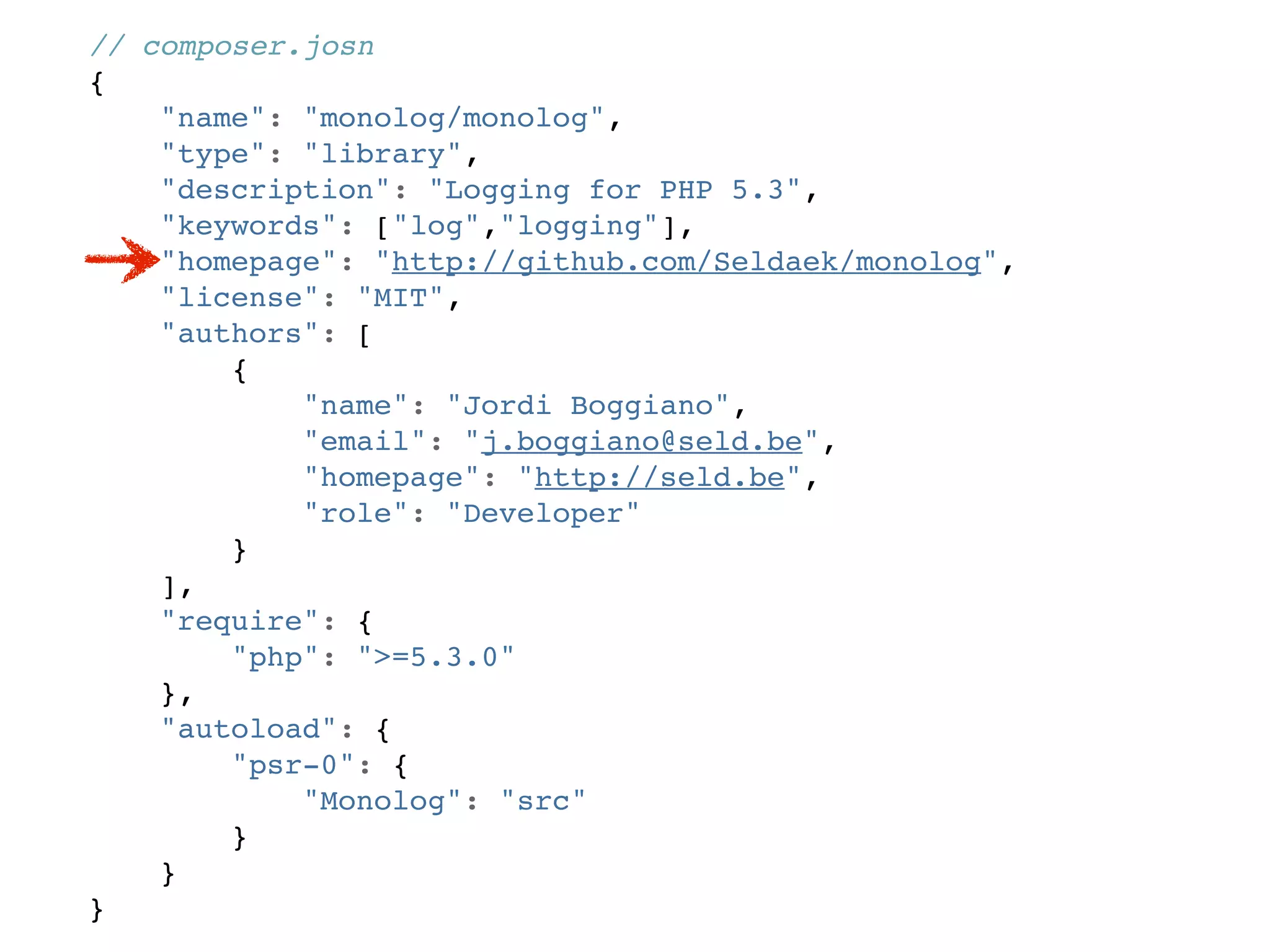 // composer.josn
{
    "name": "monolog/monolog",
    "type": "library",
    "description": "Logging for PHP 5.3",
    "keywords": ["log","logging"],
    "homepage": "http://github.com/Seldaek/monolog",
    "license": "MIT",
    "authors": [
        {
            "name": "Jordi Boggiano",
            "email": "j.boggiano@seld.be",
            "homepage": "http://seld.be",
            "role": "Developer"
        }
    ],
    "require": {
        "php": ">=5.3.0"
    },
    "autoload": {
        "psr-0": {
            "Monolog": "src"
        }
    }
}
 