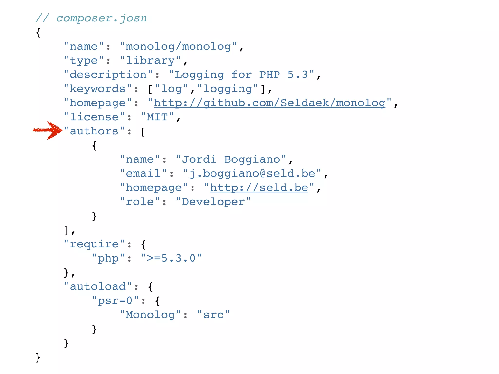 // composer.josn
{
    "name": "monolog/monolog",
    "type": "library",
    "description": "Logging for PHP 5.3",
    "keywords": ["log","logging"],
    "homepage": "http://github.com/Seldaek/monolog",
    "license": "MIT",
    "authors": [
        {
            "name": "Jordi Boggiano",
            "email": "j.boggiano@seld.be",
            "homepage": "http://seld.be",
            "role": "Developer"
        }
    ],
    "require": {
        "php": ">=5.3.0"
    },
    "autoload": {
        "psr-0": {
            "Monolog": "src"
        }
    }
}
 