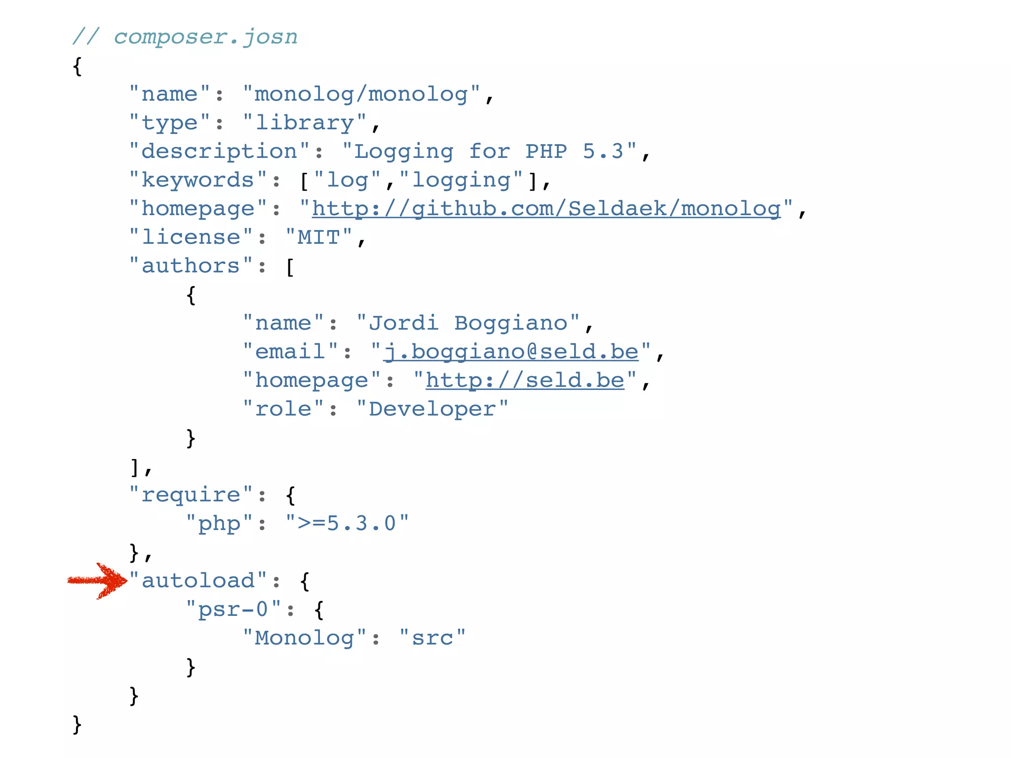 // composer.josn
{
    "name": "monolog/monolog",
    "type": "library",
    "description": "Logging for PHP 5.3",
    "keywords": ["log","logging"],
    "homepage": "http://github.com/Seldaek/monolog",
    "license": "MIT",
    "authors": [
        {
            "name": "Jordi Boggiano",
            "email": "j.boggiano@seld.be",
            "homepage": "http://seld.be",
            "role": "Developer"
        }
    ],
    "require": {
        "php": ">=5.3.0"
    },
    "autoload": {
        "psr-0": {
            "Monolog": "src"
        }
    }
}
 