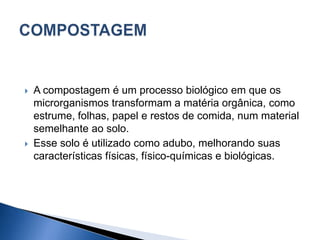  A compostagem é um processo biológico em que os
microrganismos transformam a matéria orgânica, como
estrume, folhas, papel e restos de comida, num material
semelhante ao solo.
 Esse solo é utilizado como adubo, melhorando suas
características físicas, físico-químicas e biológicas.
 